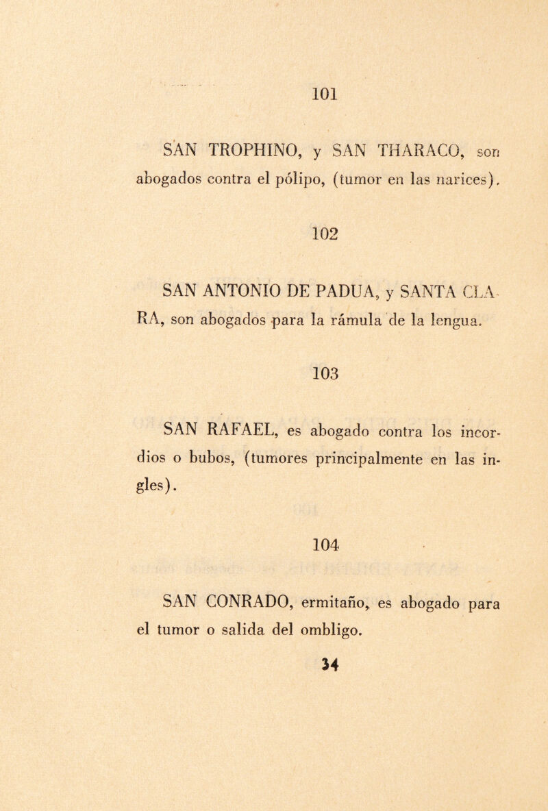 101 SAN TROPHINO, y SAN THARACO, son abogados contra el pólipo, (tumor en las narices). 102 SAN ANTONIO DE PADUA, y SANTA CLA¬ RA, son abogados para la rámula de la lengua. 103 SAN RAFAEL, es abogado contra los incor¬ dios o bubos, (tumores principalmente en las in¬ gles). 104 SAN CONRADO, ermitaño^ es abogado para el tumor o salida del ombligo.