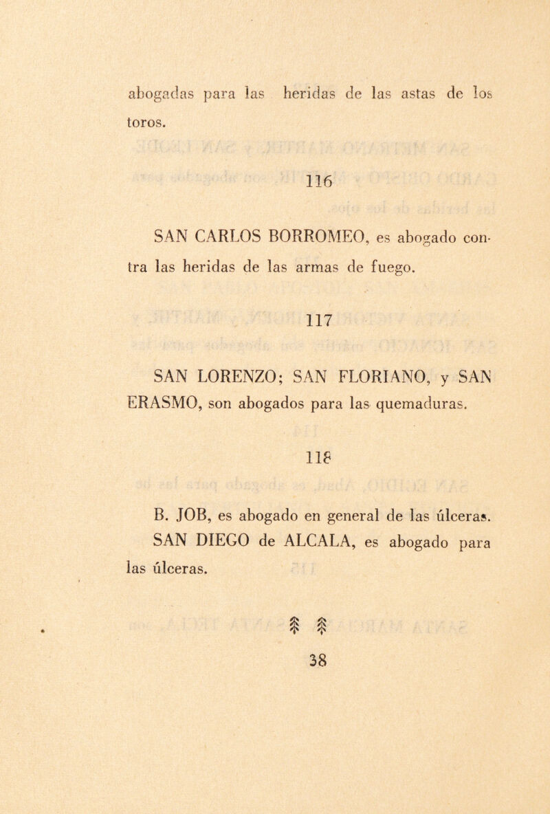 abogadas para las heridas de las astas de los toros. 116 SAN CARLOS BORROMEO, es abogado con¬ tra las heridas de las armas de fuego. 117 SAN LORENZO; SAN FLORIANO, y SAN ERASMO, son abogados para las quemaduras. 118 B. JOB, es abogado en general de las úlceras. SAN DIEGO de ALCALA, es abogado para las úlceras. I $