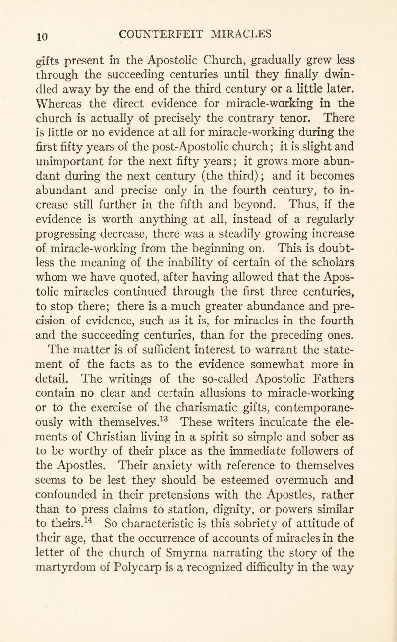 gifts present in the Apostolic Church, gradually grew less through the succeeding centuries until they finally dwin¬ dled away by the end of the third century or a little later. Whereas the direct evidence for miracle-working in the church is actually of precisely the contrary tenor. There is little or no evidence at all for miracle-working during the first fifty years of the post-Apostolic church; it is slight and unimportant for the next fifty years; it grows more abun¬ dant during the next century (the third); and it becomes abundant and precise only in the fourth century, to in¬ crease still further in the fifth and beyond. Thus, if the evidence is worth anything at all, instead of a regularly progressing decrease, there was a steadily growing increase of miracle-working from the beginning on. This is doubt¬ less the meaning of the inability of certain of the scholars whom we have quoted, after having allowed that the Apos¬ tolic miracles continued through the first three centuries, to stop there; there is a much greater abundance and pre¬ cision of evidence, such as it is, for miracles in the fourth and the succeeding centuries, than for the preceding ones. The matter is of sufficient interest to warrant the state¬ ment of the facts as to the evidence somewhat more in detail. The writings of the so-called Apostolic Fathers contain no clear and certain allusions to miracle-working or to the exercise of the charismatic gifts, contemporane¬ ously with themselves.13 These writers inculcate the ele¬ ments of Christian living in a spirit so simple and sober as to be worthy of their place as the immediate followers of the Apostles. Their anxiety with reference to themselves seems to be lest they should be esteemed overmuch and confounded in their pretensions with the Apostles, rather than to press claims to station, dignity, or powers similar to theirs.14 So characteristic is this sobriety of attitude of their age, that the occurrence of accounts of miracles in the letter of the church of Smyrna narrating the story of the martyrdom of Polycarp is a recognized difficulty in the way