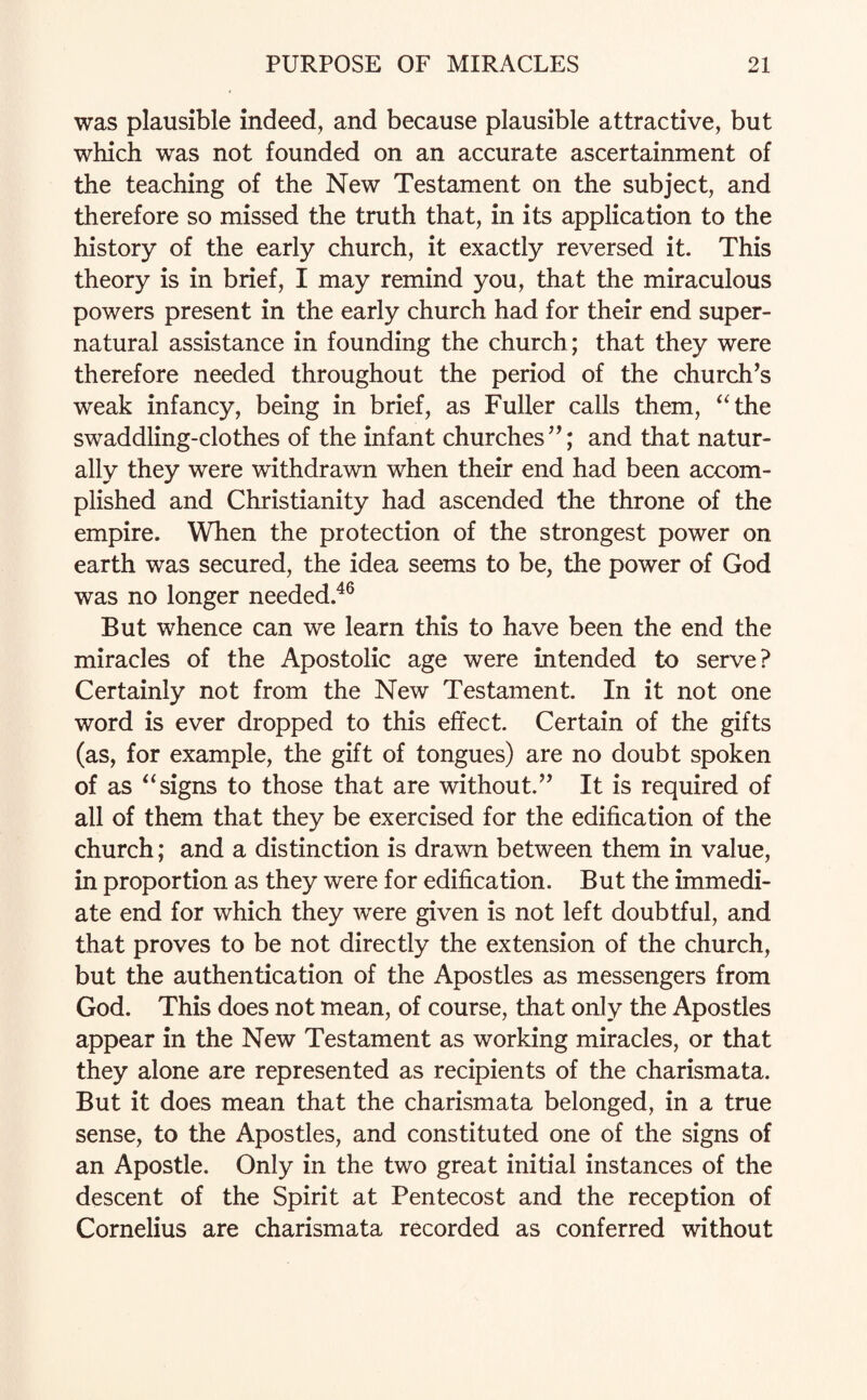 was plausible indeed, and because plausible attractive, but which was not founded on an accurate ascertainment of the teaching of the New Testament on the subject, and therefore so missed the truth that, in its application to the history of the early church, it exactly reversed it. This theory is in brief, I may remind you, that the miraculous powers present in the early church had for their end super¬ natural assistance in founding the church; that they were therefore needed throughout the period of the church’s weak infancy, being in brief, as Fuller calls them, “the swaddling-clothes of the infant churches”; and that natur¬ ally they were withdrawn when their end had been accom¬ plished and Christianity had ascended the throne of the empire. When the protection of the strongest power on earth was secured, the idea seems to be, the power of God was no longer needed.46 But whence can we learn this to have been the end the miracles of the Apostolic age were intended to serve? Certainly not from the New Testament. In it not one word is ever dropped to this effect. Certain of the gifts (as, for example, the gift of tongues) are no doubt spoken of as “signs to those that are without.” It is required of all of them that they be exercised for the edification of the church; and a distinction is drawn between them in value, in proportion as they were for edification. But the immedi¬ ate end for which they were given is not left doubtful, and that proves to be not directly the extension of the church, but the authentication of the Apostles as messengers from God. This does not mean, of course, that only the Apostles appear in the New Testament as working miracles, or that they alone are represented as recipients of the charismata. But it does mean that the charismata belonged, in a true sense, to the Apostles, and constituted one of the signs of an Apostle. Only in the two great initial instances of the descent of the Spirit at Pentecost and the reception of Cornelius are charismata recorded as conferred without