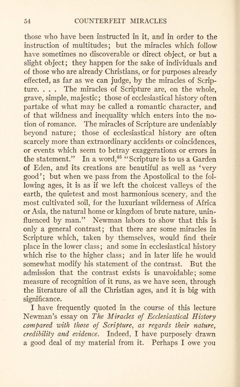 those who have been instructed in it, and in order to the instruction of multitudes; but the miracles which follow have sometimes no discoverable or direct object, or but a slight object; they happen for the sake of individuals and of those who are already Christians, or for purposes already effected, as far as we can judge, by the miracles of Scrip¬ ture. . . . The miracles of Scripture are, on the whole, grave, simple, majestic; those of ecclesiastical history often partake of what may be called a romantic character, and of that wildness and inequality which enters into the no¬ tion of romance. The miracles of Scripture are undeniably beyond nature; those of ecclesiastical history are often scarcely more than extraordinary accidents or coincidences, or events which seem to betray exaggerations or errors in the statement.” In a word,46 “ Scripture is to us a Garden of Eden, and its creations are beautiful as well as ‘very good’; but when we pass from the Apostolical to the fol¬ lowing ages, it is as if we left the choicest valleys of the earth, the quietest and most harmonious scenery, and the most cultivated soil, for the luxuriant wilderness of Africa or Asia, the natural home or kingdom of brute nature, unin¬ fluenced by man.” Newman labors to show that this is only a general contrast; that there are some miracles in Scripture which, taken by themselves, would find their place in the lower class; and some in ecclesiastical history which rise to the higher class; and in later life he would somewhat modify his statement of the contrast. But the admission that the contrast exists is unavoidable; some measure of recognition of it runs, as we have seen, through the literature of all the Christian ages, and it is big with significance. I have frequently quoted in the course of this lecture Newman’s essay on The Miracles of Ecclesiastical History compared with those of Scripture, as regards their nature, credibility and evidence. Indeed, I have purposely drawn a good deal of my material from it. Perhaps I owe you