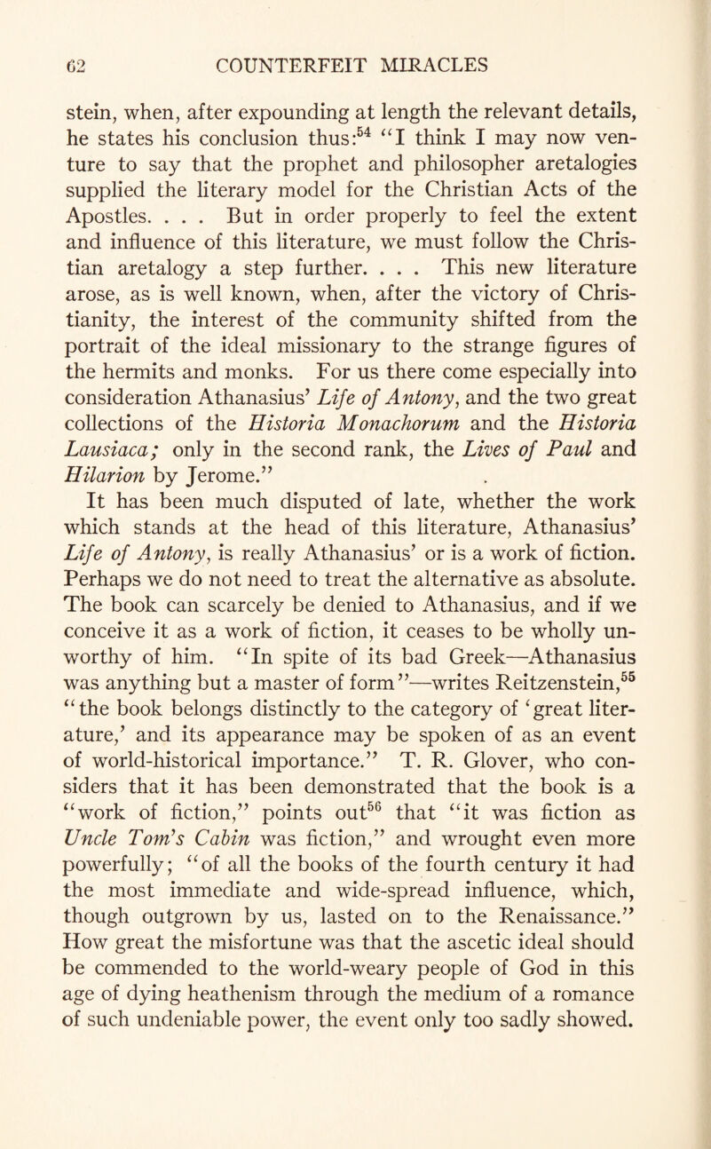 stein, when, after expounding at length the relevant details, he states his conclusion thus:54 “I think I may now ven¬ ture to say that the prophet and philosopher aretalogies supplied the literary model for the Christian Acts of the Apostles. . . . But in order properly to feel the extent and influence of this literature, we must follow the Chris¬ tian aretalogy a step further. . . . This new literature arose, as is well known, when, after the victory of Chris¬ tianity, the interest of the community shifted from the portrait of the ideal missionary to the strange figures of the hermits and monks. For us there come especially into consideration Athanasius* Life of Antony, and the two great collections of the Historia Monachorum and the Historia Lausiaca; only in the second rank, the Lives of Paul and Hilarion by Jerome.’* It has been much disputed of late, whether the work which stands at the head of this literature, Athanasius* Life of Antony, is really Athanasius* or is a work of fiction. Perhaps we do not need to treat the alternative as absolute. The book can scarcely be denied to Athanasius, and if we conceive it as a work of fiction, it ceases to be wholly un¬ worthy of him. “In spite of its bad Greek—Athanasius was anything but a master of form”—writes Reitzenstein,55 “the book belongs distinctly to the category of ‘great liter¬ ature,* and its appearance may be spoken of as an event of world-historical importance.” T. R. Glover, who con¬ siders that it has been demonstrated that the book is a “work of fiction,” points out56 that “it was fiction as Uncle Toni’s Cabin was fiction,” and wrought even more powerfully; “of all the books of the fourth century it had the most immediate and wide-spread influence, which, though outgrown by us, lasted on to the Renaissance.” How great the misfortune was that the ascetic ideal should be commended to the world-weary people of God in this age of dying heathenism through the medium of a romance of such undeniable power, the event only too sadly showed.