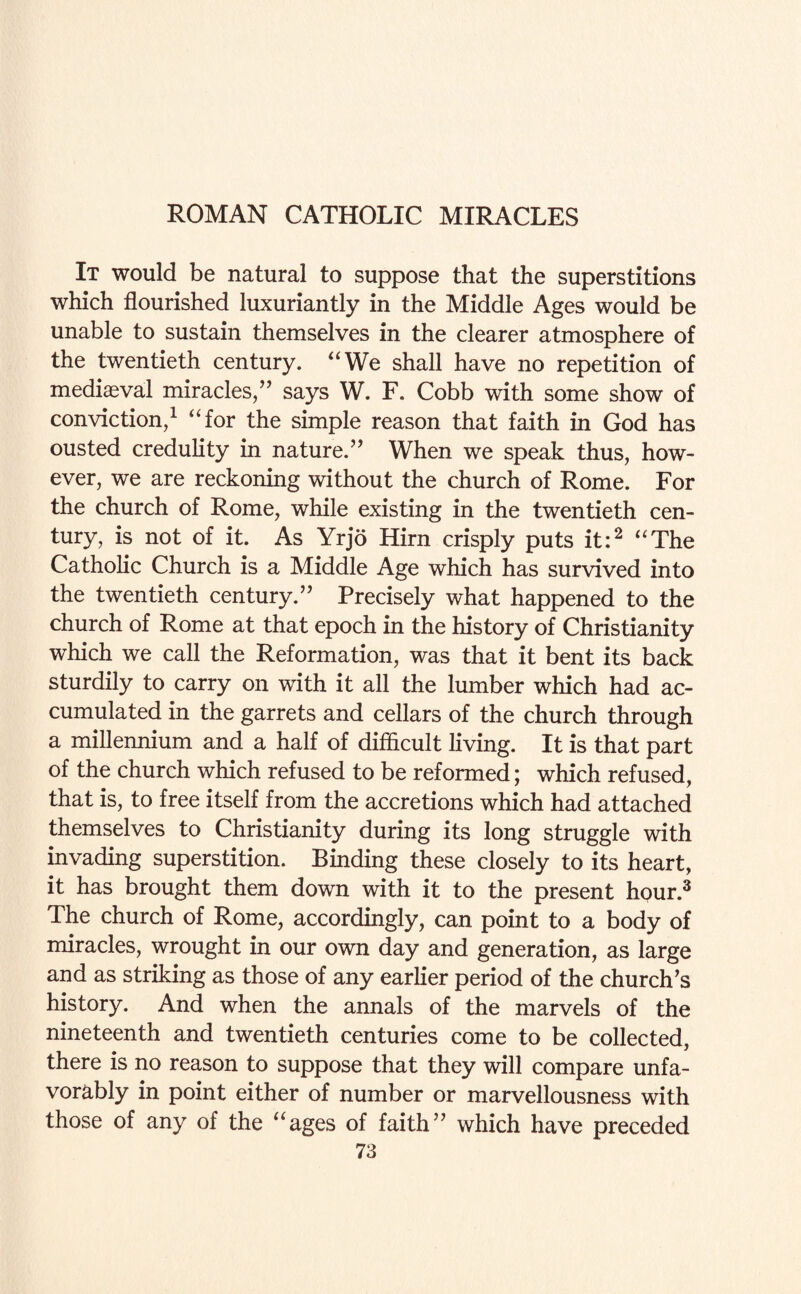 It would be natural to suppose that the superstitions which flourished luxuriantly in the Middle Ages would be unable to sustain themselves in the clearer atmosphere of the twentieth century. “We shall have no repetition of mediaeval miracles/' says W. F. Cobb with some show of conviction/ “for the simple reason that faith in God has ousted credulity in nature. When we speak thus, how¬ ever, we are reckoning without the church of Rome. For the church of Rome, while existing in the twentieth cen¬ tury, is not of it. As Yrjo Hirn crisply puts it:2 “The Catholic Church is a Middle Age which has survived into the twentieth century. Precisely what happened to the church of Rome at that epoch in the history of Christianity which we call the Reformation, was that it bent its back sturdily to carry on with it all the lumber which had ac¬ cumulated in the garrets and cellars of the church through a millennium and a half of difficult living. It is that part of the church which refused to be reformed; which refused, that is, to free itself from the accretions which had attached themselves to Christianity during its long struggle with invading superstition. Binding these closely to its heart, it has brought them down with it to the present hour.3 The church of Rome, accordingly, can point to a body of miracles, wrought in our own day and generation, as large and as striking as those of any earlier period of the church's history. And when the annals of the marvels of the nineteenth and twentieth centuries come to be collected, there is no reason to suppose that they will compare unfa¬ vorably in point either of number or marvellousness with those of any of the “ages of faith which have preceded