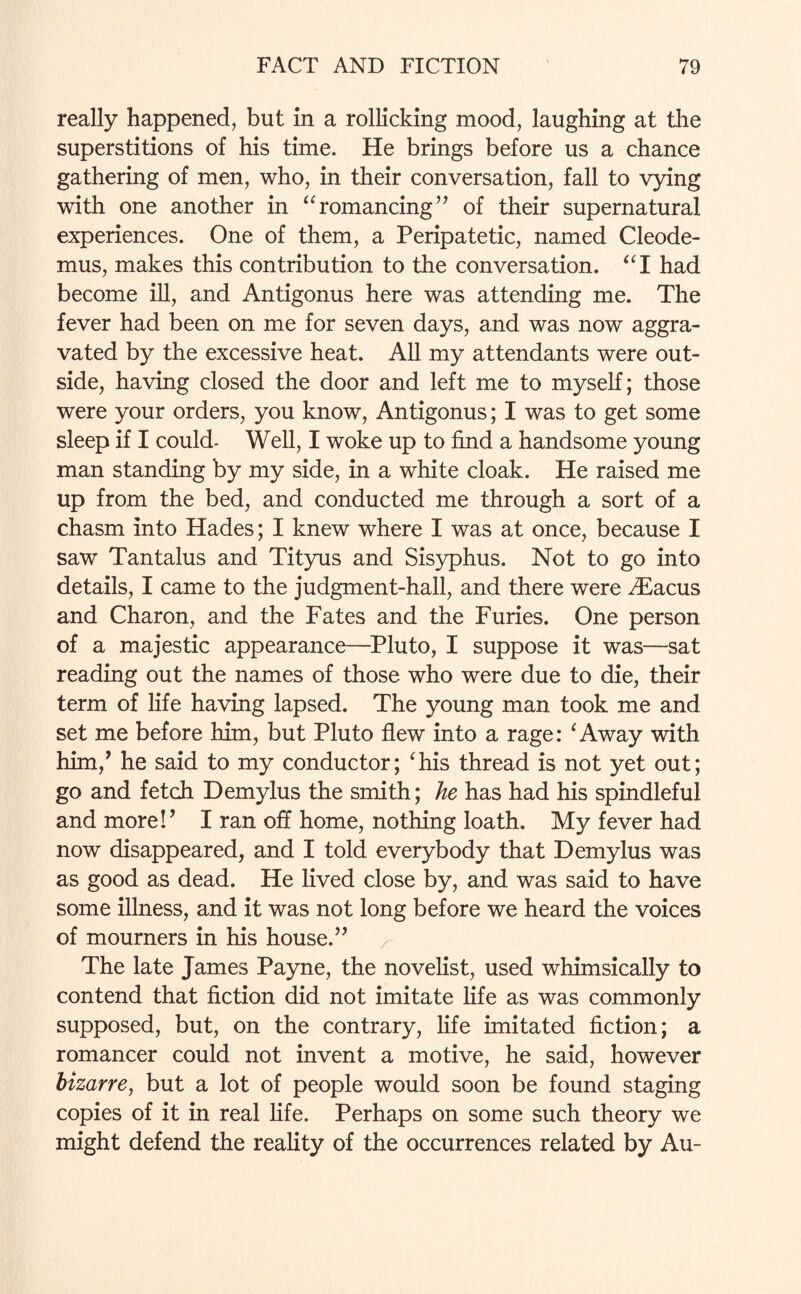 really happened, but in a rollicking mood, laughing at the superstitions of his time. He brings before us a chance gathering of men, who, in their conversation, fall to vying with one another in “ romancing ” of their supernatural experiences. One of them, a Peripatetic, named Cleode- mus, makes this contribution to the conversation. “I had become ill, and Antigonus here was attending me. The fever had been on me for seven days, and was now aggra¬ vated by the excessive heat. All my attendants were out¬ side, having closed the door and left me to myself; those were your orders, you know, Antigonus; I was to get some sleep if I could- Well, I woke up to find a handsome young man standing by my side, in a white cloak. He raised me up from the bed, and conducted me through a sort of a chasm into Hades; I knew where I was at once, because I saw Tantalus and Tityus and Sisyphus. Not to go into details, I came to the judgment-hall, and there were Abacus and Charon, and the Fates and the Furies. One person of a majestic appearance—Pluto, I suppose it was—sat reading out the names of those who were due to die, their term of life having lapsed. The young man took me and set me before him, but Pluto flew into a rage: ‘ Away with him/ he said to my conductor; ‘his thread is not yet out; go and fetch Demylus the smith; he has had his spindleful and more!’ I ran off home, nothing loath. My fever had now disappeared, and I told everybody that Demylus was as good as dead. He lived close by, and was said to have some illness, and it was not long before we heard the voices of mourners in his house.” The late James Payne, the novelist, used whimsically to contend that fiction did not imitate life as was commonly supposed, but, on the contrary, life imitated fiction; a romancer could not invent a motive, he said, however bizarre, but a lot of people would soon be found staging copies of it in real life. Perhaps on some such theory we might defend the reality of the occurrences related by Au-