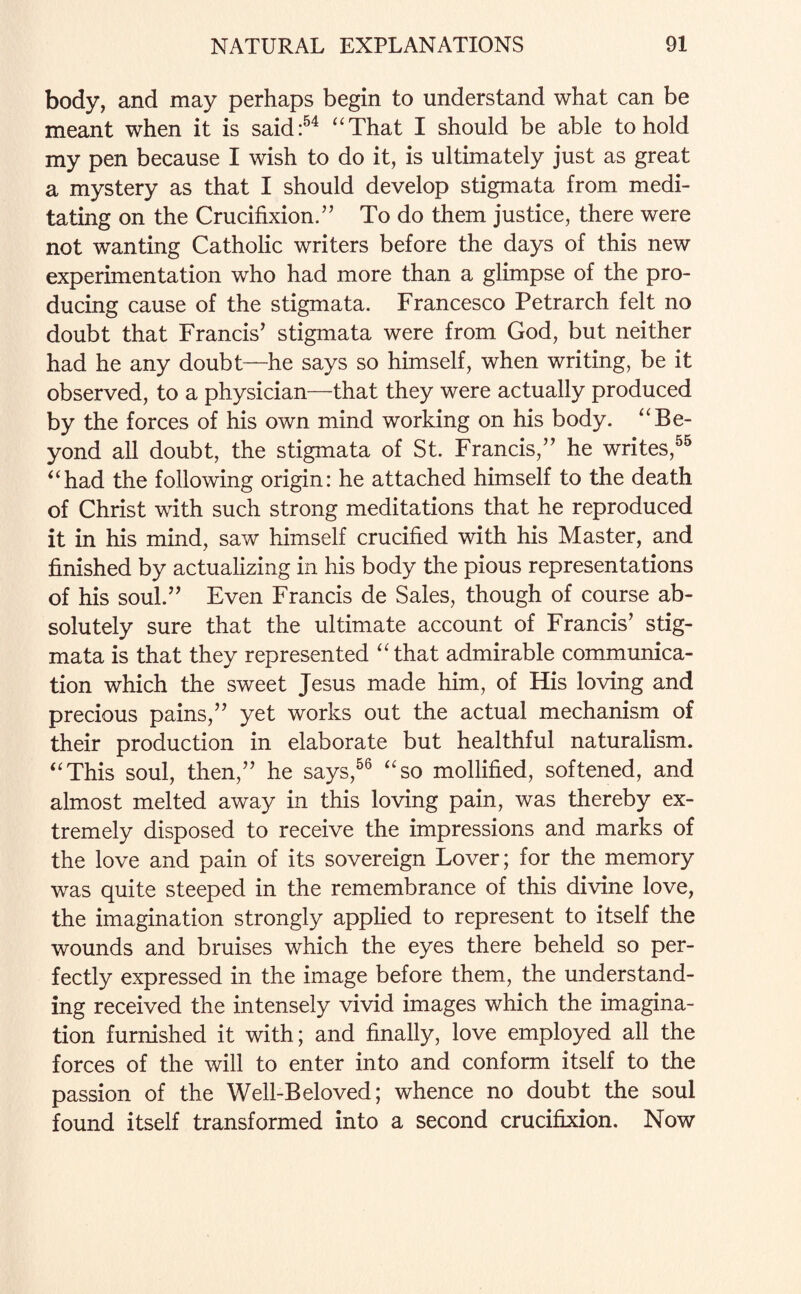 body, and may perhaps begin to understand what can be meant when it is said:54 “That I should be able to hold my pen because I wish to do it, is ultimately just as great a mystery as that I should develop stigmata from medi¬ tating on the Crucifixion.” To do them justice, there were not wanting Catholic writers before the days of this new experimentation who had more than a glimpse of the pro¬ ducing cause of the stigmata. Francesco Petrarch felt no doubt that Francis’ stigmata were from God, but neither had he any doubt—he says so himself, when writing, be it observed, to a physician—that they were actually produced by the forces of his own mind working on his body. “Be¬ yond all doubt, the stigmata of St. Francis,” he writes,55 “had the following origin: he attached himself to the death of Christ with such strong meditations that he reproduced it in his mind, saw himself crucified with his Master, and finished by actualizing in his body the pious representations of his soul.” Even Francis de Sales, though of course ab¬ solutely sure that the ultimate account of Francis’ stig¬ mata is that they represented “that admirable communica¬ tion which the sweet Jesus made him, of His loving and precious pains,” yet works out the actual mechanism of their production in elaborate but healthful naturalism. “This soul, then,” he says,56 “so mollified, softened, and almost melted away in this loving pain, was thereby ex¬ tremely disposed to receive the impressions and marks of the love and pain of its sovereign Lover; for the memory was quite steeped in the remembrance of this divine love, the imagination strongly applied to represent to itself the wounds and bruises which the eyes there beheld so per¬ fectly expressed in the image before them, the understand¬ ing received the intensely vivid images which the imagina¬ tion furnished it with; and finally, love employed all the forces of the will to enter into and conform itself to the passion of the Well-Beloved; whence no doubt the soul found itself transformed into a second crucifixion. Now