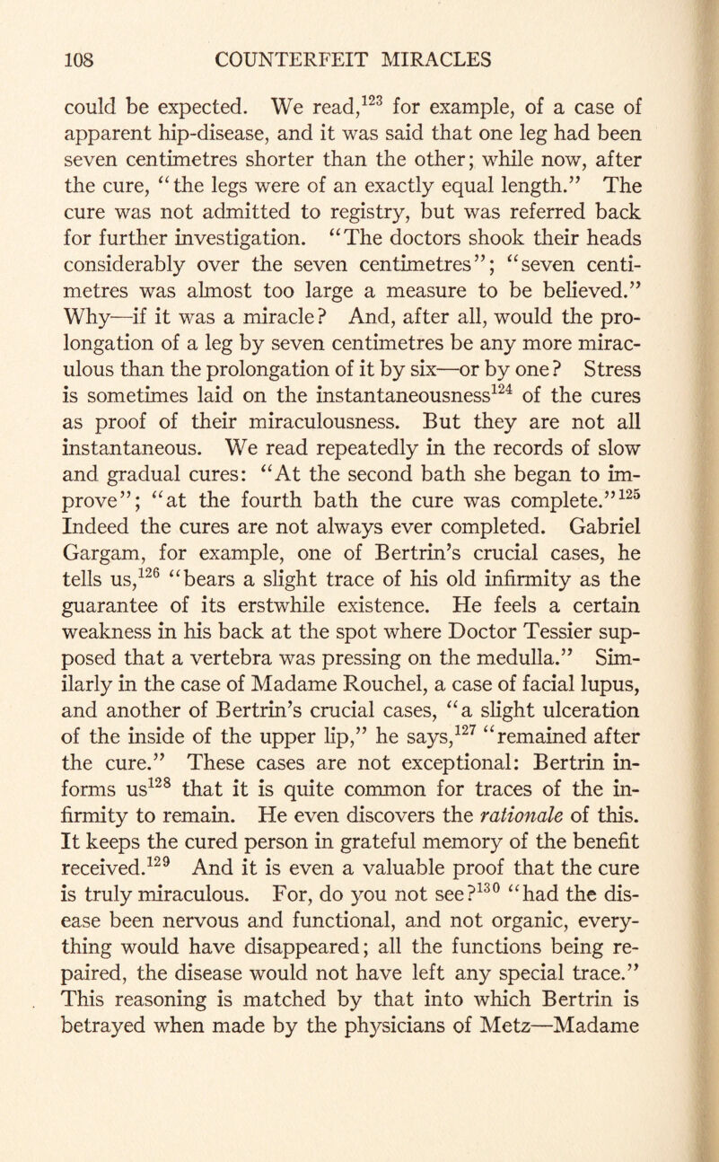 could be expected. We read,123 for example, of a case of apparent hip-disease, and it was said that one leg had been seven centimetres shorter than the other; while now, after the cure, “the legs were of an exactly equal length.” The cure was not admitted to registry, but was referred back for further investigation. “The doctors shook their heads considerably over the seven centimetres”; “seven centi¬ metres was almost too large a measure to be believed.” Why—if it was a miracle ? And, after all, would the pro¬ longation of a leg by seven centimetres be any more mirac¬ ulous than the prolongation of it by six—or by one ? Stress is sometimes laid on the instantaneousness124 of the cures as proof of their miraculousness. But they are not all instantaneous. We read repeatedly in the records of slow and gradual cures: “At the second bath she began to im¬ prove”; “at the fourth bath the cure was complete.”125 Indeed the cures are not always ever completed. Gabriel Gargam, for example, one of Bertrin’s crucial cases, he tells us,126 “bears a slight trace of his old infirmity as the guarantee of its erstwhile existence. He feels a certain weakness in his back at the spot where Doctor Tessier sup¬ posed that a vertebra was pressing on the medulla.” Sim¬ ilarly in the case of Madame Rouchel, a case of facial lupus, and another of Bertrin’s crucial cases, “a slight ulceration of the inside of the upper lip,” he says,127 “ remained after the cure.” These cases are not exceptional: Bertrin in¬ forms us128 that it is quite common for traces of the in¬ firmity to remain. He even discovers the rationale of this. It keeps the cured person in grateful memory of the benefit received.129 And it is even a valuable proof that the cure is truly miraculous. For, do you not see?130 “had the dis¬ ease been nervous and functional, and not organic, every¬ thing would have disappeared; all the functions being re¬ paired, the disease would not have left any special trace.” This reasoning is matched by that into which Bertrin is betrayed when made by the physicians of Metz—Madame