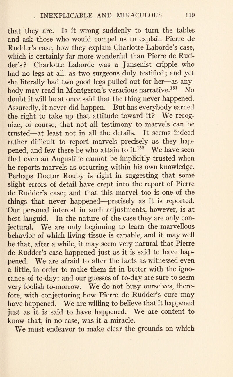 that they are. Is it wrong suddenly to turn the tables and ask those who would compel us to explain Pierre de Rudder’s case, how they explain Charlotte Laborde’s case, which is certainly far more wonderful than Pierre de Rud¬ der’s? Charlotte Laborde was a Jansenist cripple who had no legs at all, as two surgeons duly testified; and yet she literally had two good legs pulled out for her—as any¬ body may read in Montgeron’s veracious narrative.151 No doubt it will be at once said that the thing never happened. Assuredly, it never did happen. But has everybody earned the right to take up that attitude toward it? We recog¬ nize, of course, that not all testimony to marvels can be trusted—at least not in all the details. It seems indeed rather difficult to report marvels precisely as they hap¬ pened, and few there be who attain to it.152 We have seen that even an Augustine cannot be implicitly trusted when he reports marvels as occurring within his own knowledge. Perhaps Doctor Rouby is right in suggesting that some slight errors of detail have crept into the report of Pierre de Rudder’s case; and that this marvel too is one of the things that never happened—precisely as it is reported. Our personal interest in such adjustments, however, is at best languid. In the nature of the case they are only con¬ jectural. We are only beginning to learn the marvellous behavior of which living tissue is capable, and it may well be that, after a while, it may seem very natural that Pierre de Rudder’s case happened just as it is said to have hap¬ pened. We are afraid to alter the facts as witnessed even a little, in order to make them fit in better with the igno¬ rance of to-day: and our guesses of to-day are sure to seem very foolish to-morrow. We do not busy ourselves, there¬ fore, with conjecturing how Pierre de Rudder’s cure may have happened. We are willing to believe that it happened just as it is said to have happened. We are content to know that, in no case, was it a miracle. We must endeavor to make clear the grounds on which