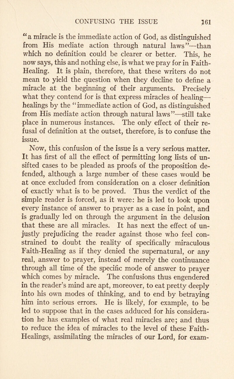 “a miracle is the immediate action of God, as distinguished from His mediate action through natural laws”—than which no definition could be clearer or better. This, he now says, this and nothing else, is what we pray for in Faith- Healing. It is plain, therefore, that these writers do not mean to yield the question when they decline to define a miracle at the beginning of their arguments. Precisely what they contend for is that express miracles of healing— healings by the “ immediate action of God, as distinguished from His mediate action through natural laws”—still take place in numerous instances. The only effect of their re¬ fusal of definition at the outset, therefore, is to confuse the issue. Now, this confusion of the issue is a very serious matter. It has first of all the effect of permitting long lists of un¬ sifted cases to be pleaded as proofs of the proposition de¬ fended, although a large number of these cases would be at once excluded from consideration on a closer definition of exactly what is to be proved. Thus the verdict of the simple reader is forced, as it were: he is led to look upon every instance of answer to prayer as a case in point, and is gradually led on through the argument in the delusion that these are all miracles. It has next the effect of un¬ justly prejudicing the reader against those who feel con¬ strained to doubt the reality of specifically miraculous Faith-Healing as if they denied the supernatural, or any real, answer to prayer, instead of merely the continuance through all time of the specific mode of answer to prayer which comes by miracle. The confusions thus engendered in the reader’s mind are apt, moreover, to eat pretty deeply into his own modes of thinking, and to end by betraying him into serious errors. He is likely, for example, to be led to suppose that in the cases adduced for his considera¬ tion he has examples of what real miracles are; and thus to reduce the idea of miracles to the level of these Faith- Healings, assimilating the miracles of our Lord, for exam-