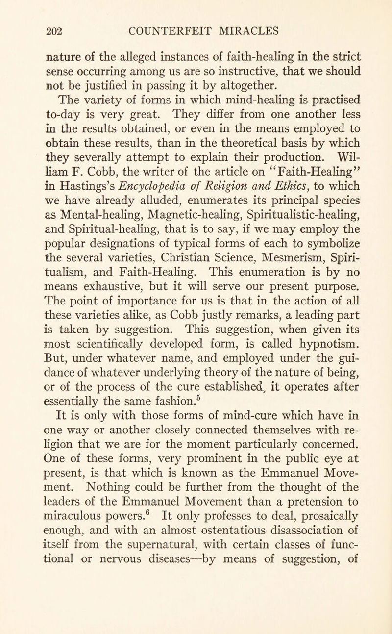 nature of the alleged instances of faith-healing in the strict sense occurring among us are so instructive, that we should not be justified in passing it by altogether. The variety of forms in which mind-healing is practised to-day is very great. They differ from one another less in the results obtained, or even in the means employed to obtain these results, than in the theoretical basis by which they severally attempt to explain their production. Wil¬ liam F. Cobb, the writer of the article on “Faith-Healing” in Hastings’s Encyclopedia of Religion and Ethics, to which we have already alluded, enumerates its principal species as Mental-healing, Magnetic-healing, Spiritualistic-healing, and Spiritual-healing, that is to say, if we may employ the popular designations of typical forms of each to symbolize the several varieties, Christian Science, Mesmerism, Spiri¬ tualism, and Faith-Healing. This enumeration is by no means exhaustive, but it will serve our present purpose. The point of importance for us is that in the action of all these varieties alike, as Cobb justly remarks, a leading part is taken by suggestion. This suggestion, when given its most scientifically developed form, is called hypnotism. But, under whatever name, and employed under the gui¬ dance of whatever underlying theory of the nature of being, or of the process of the cure established, it operates after essentially the same fashion.5 It is only with those forms of mind-cure which have in one way or another closely connected themselves with re¬ ligion that we are for the moment particularly concerned. One of these forms, very prominent in the public eye at present, is that which is known as the Emmanuel Move¬ ment. Nothing could be further from the thought of the leaders of the Emmanuel Movement than a pretension to miraculous powers.6 It only professes to deal, prosaically enough, and with an almost ostentatious disassociation of itself from the supernatural, with certain classes of func¬ tional or nervous diseases—by means of suggestion, of