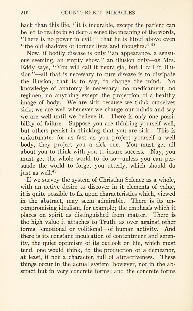 back than this life, “it is incurable, except the patient can be led to realize in so deep a sense the meaning of the words, * There is no power in evil/” that he is lifted above even “ the old shadows of former lives and thoughts.” 48 Now, if bodily disease is only “an appearance, a sensu¬ ous seeming, an empty show,” an illusion only—as Mrs. Eddy says, “You will call it neuralgia, but I call it Illu¬ sion”—all that is necessary to cure disease is to dissipate the illusion, that is to say, to change the mind. No knowledge of anatomy is necessary; no medicament, no regimen, no anything except the projection of a healthy image of body. We are sick because we think ourselves sick; we are well whenever we change our minds and say we are well until we believe it. There is only one possi¬ bility of failure. Suppose you are thinking yourself well, but others persist in thinking that you are sick. This is unfortunate: for as fast as you project yourself a well body, they project you a sick one. You must get all about you to think with you to insure success. Nay, you must get the whole world to do so—unless you can per¬ suade the world to forget you utterly, which should do just as well.49 If we survey the system of Christian Science as a whole, with an active desire to discover in it elements of value, it is quite possible to fix upon characteristics which, viewed in the abstract, may seem admirable. There is its un¬ compromising idealism, for example; the emphasis which it places on spirit as distinguished from matter. There is the high value it attaches to Truth, as over against other forms—emotional or volitional—of human activity. And there is its constant inculcation of contentment and seren¬ ity, the quiet optimism of its outlook on life, which must tend, one would think, to the production of a demeanor, at least, if not a character, full of attractiveness. These things occur in the actual system, however, not in the ab¬ stract but in very concrete forms; and the concrete forms