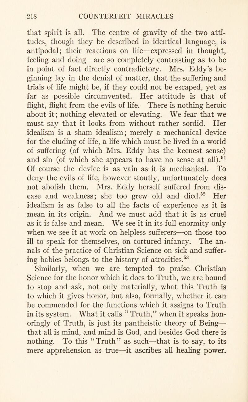 that spirit is all. The centre of gravity of the two atti¬ tudes, though they be described in identical language, is antipodal; their reactions on life—expressed in thought, feeling and doing—are so completely contrasting as to be in point of fact directly contradictory. Mrs. Eddy’s be¬ ginning lay in the denial of matter, that the suffering and trials of life might be, if they could not be escaped, yet as far as possible circumvented. Her attitude is that of flight, flight from the evils of life. There is nothing heroic about it; nothing elevated or elevating. We fear that we must say that it looks from without rather sordid. Her idealism is a sham idealism; merely a mechanical device for the eluding of life, a life which must be lived in a world of suffering (of which Mrs. Eddy has the keenest sense) and sin (of which she appears to have no sense at all).51 Of course the device is as vain as it is mechanical. To deny the evils of life, however stoutly, unfortunately does not abolish them. Mrs. Eddy herself suffered from dis¬ ease and weakness; she too grew old and died.52 Her idealism is as false to all the facts of experience as it is mean in its origin. And we must add that it is as cruel as it is false and mean. We see it in its full enormity only when we see it at work on helpless sufferers—on those too ill to speak for themselves, on tortured infancy. The an¬ nals of the practice of Christian Science on sick and suffer¬ ing babies belongs to the history of atrocities.53 Similarly, when we are tempted to praise Christian Science for the honor which it does to Truth, we are bound to stop and ask, not only materially, what this Truth is to which it gives honor, but also, formally, whether it can be commended for the functions which it assigns to Truth in its system. What it calls “ Truth,” when it speaks hon- oringly of Truth, is just its pantheistic theory of Being— that all is mind, and mind is God, and besides God there is nothing. To this “Truth” as such—that is to say, to its mere apprehension as true—it ascribes all healing power.