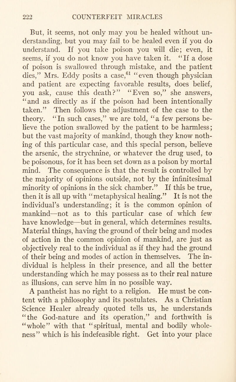 But, it seems, not only may you be healed without un¬ derstanding, but you may fail to be healed even if you do understand. If you take poison you will die; even, it seems, if you do not know you have taken it. “If a dose of poison is swallowed through mistake, and the patient dies,” Mrs. Eddy posits a case,61 “even though physician and patient are expecting favorable results, does belief, you ask, cause this death?” “Even so,” she answers, “and as directly as if the poison had been intentionally taken.” Then follows the adjustment of the case to the theory. “In such cases,” we are told, “a few persons be¬ lieve the potion swallowed by the patient to be harmless; but the vast majority of mankind, though they know noth¬ ing of this particular case, and this special person, believe the arsenic, the strychnine, or whatever the drug used, to be poisonous, for it has been set down as a poison by mortal mind. The consequence is that the result is controlled by the majority of opinions outside, not by the infinitesimal minority of opinions in the sick chamber.” If this be true, then it is all up with “metaphysical healing.” It is not the individual^ understanding; it is the common opinion of mankind—not as to this particular case of which few have knowledge—but in general, which determines results. Material things, having the ground of their being and modes of action in the common opinion of mankind, are just as objectively real to the individual as if they had the ground of their being and modes of action in themselves. The in¬ dividual is helpless in their presence, and all the better understanding which he may possess as to their real nature as illusions, can serve him in no possible way. A pantheist has no right to a religion. He must be con¬ tent with a philosophy and its postulates. As a Christian Science Healer already quoted tells us, he understands “the God-nature and its operation,” and forthwith is “whole” with that “spiritual, mental and bodily whole¬ ness” which is his indefeasible right. Get into your place