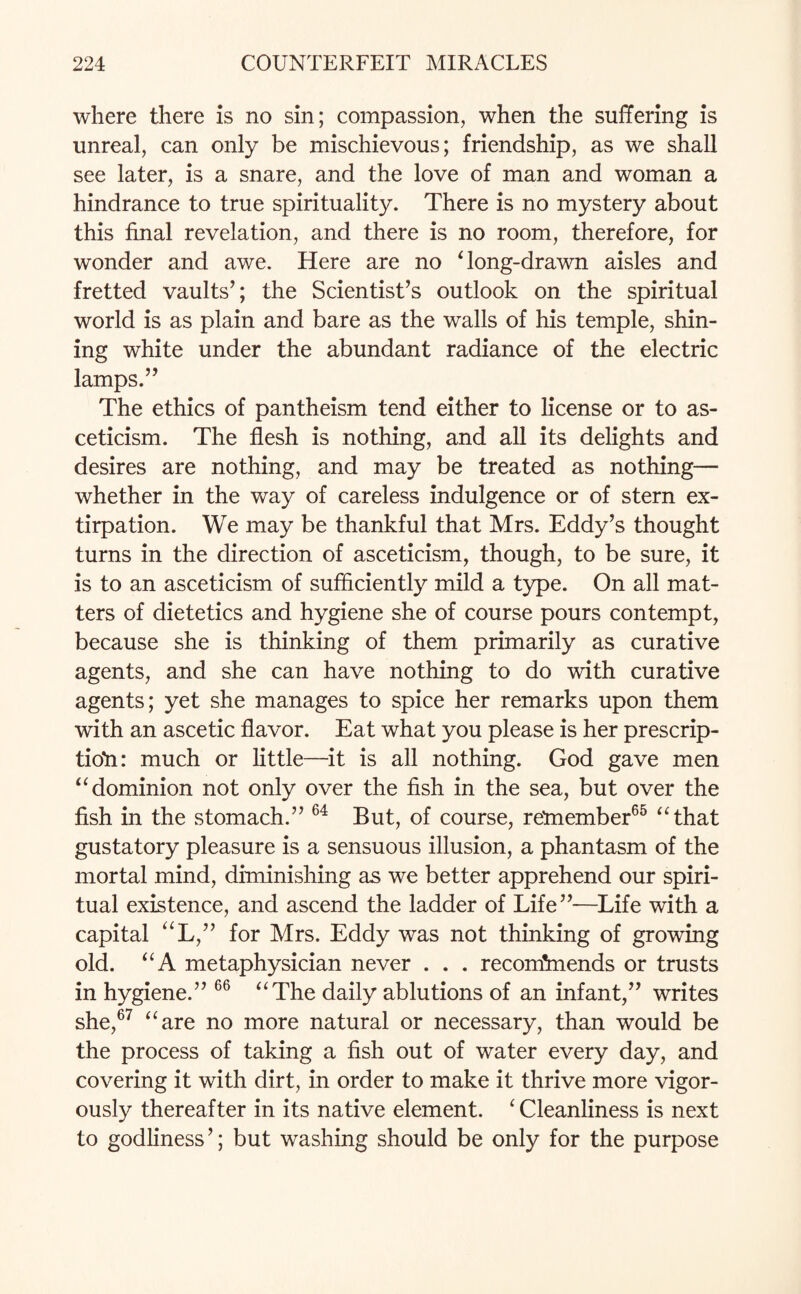 where there is no sin; compassion, when the suffering is unreal, can only be mischievous; friendship, as we shall see later, is a snare, and the love of man and woman a hindrance to true spirituality. There is no mystery about this final revelation, and there is no room, therefore, for wonder and awe. Here are no Tong-drawn aisles and fretted vaults’; the Scientist’s outlook on the spiritual world is as plain and bare as the walls of his temple, shin¬ ing white under the abundant radiance of the electric lamps.” The ethics of pantheism tend either to license or to as¬ ceticism. The flesh is nothing, and all its delights and desires are nothing, and may be treated as nothing— whether in the way of careless indulgence or of stern ex¬ tirpation. We may be thankful that Mrs. Eddy’s thought turns in the direction of asceticism, though, to be sure, it is to an asceticism of sufficiently mild a type. On all mat¬ ters of dietetics and hygiene she of course pours contempt, because she is thinking of them primarily as curative agents, and she can have nothing to do with curative agents; yet she manages to spice her remarks upon them with an ascetic flavor. Eat what you please is her prescrip¬ tion: much or little—it is all nothing. God gave men “dominion not only over the fish in the sea, but over the fish in the stomach.” 64 But, of course, remember65 “that gustatory pleasure is a sensuous illusion, a phantasm of the mortal mind, diminishing as we better apprehend our spiri¬ tual existence, and ascend the ladder of Life”—Life with a capital “L,” for Mrs. Eddy was not thinking of growing old. “A metaphysician never . . . recom*mends or trusts in hygiene.” 66 “The daily ablutions of an infant,” writes she,67 “are no more natural or necessary, than would be the process of taking a fish out of water every day, and covering it with dirt, in order to make it thrive more vigor¬ ously thereafter in its native element. ‘ Cleanliness is next to godliness’; but washing should be only for the purpose