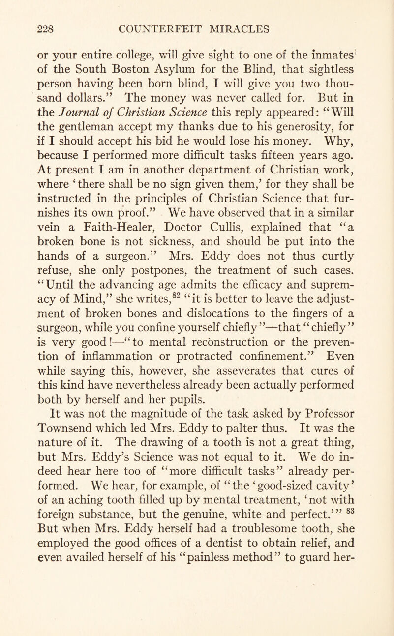 or your entire college, will give sight to one of the inmates’ of the South Boston Asylum for the Blind, that sightless person having been born blind, I will give you two thou¬ sand dollars.” The money was never called for. But in the Journal of Christian Science this reply appeared: “Will the gentleman accept my thanks due to his generosity, for if I should accept his bid he would lose his money. Why, because I performed more difficult tasks fifteen years ago. At present I am in another department of Christian work, where ‘ there shall be no sign given them/ for they shall be instructed in the principles of Christian Science that fur¬ nishes its own proof.” We have observed that in a similar vein a Faith-Healer, Doctor Cullis, explained that “a broken bone is not sickness, and should be put into the hands of a surgeon.” Mrs. Eddy does not thus curtly refuse, she only postpones, the treatment of such cases. “Until the advancing age admits the efficacy and suprem¬ acy of Mind,” she writes,82 “it is better to leave the adjust¬ ment of broken bones and dislocations to the fingers of a surgeon, while you confine yourself chiefly”—that “chiefly” is very good!—“to mental reconstruction or the preven¬ tion of inflammation or protracted confinement.” Even while saying this, however, she asseverates that cures of this kind have nevertheless already been actually performed both by herself and her pupils. It was not the magnitude of the task asked by Professor Townsend which led Mrs. Eddy to palter thus. It was the nature of it. The drawing of a tooth is not a great thing, but Mrs. Eddy’s Science was not equal to it. We do in¬ deed hear here too of “more difficult tasks” already per¬ formed. We hear, for example, of “ the ‘good-sized cavity’ of an aching tooth filled up by mental treatment, ‘ not with foreign substance, but the genuine, white and perfect.’” 83 But when Mrs. Eddy herself had a troublesome tooth, she employed the good offices of a dentist to obtain relief, and even availed herself of his “painless method” to guard her-