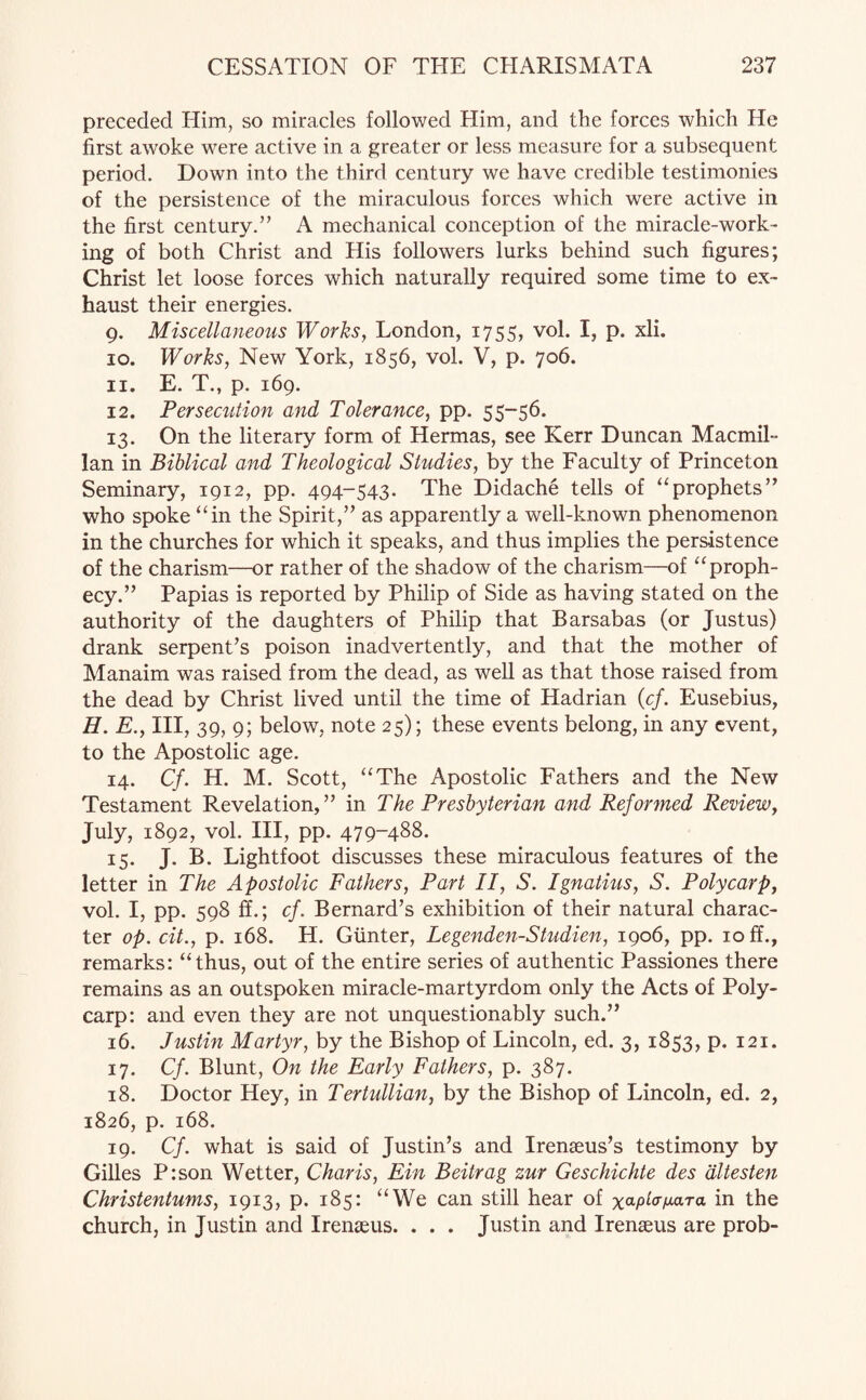 preceded Him, so miracles followed Him, and the forces which He first awoke were active in a greater or less measure for a subsequent period. Down into the third century we have credible testimonies of the persistence of the miraculous forces which were active in the first century.” A mechanical conception of the miracle-work¬ ing of both Christ and His followers lurks behind such figures; Christ let loose forces which naturally required some time to ex¬ haust their energies. 9. Miscellaneous Works, London, 1755, vol. I, p. xli. 10. Works, New York, 1856, vol. V, p. 706. 11. E. T., p. 169. 12. Persecution and Tolerance, pp. 55-56. 13. On the literary form of Hermas, see Kerr Duncan Macmil¬ lan in Biblical and Theological Studies, by the Faculty of Princeton Seminary, 1912, pp. 494-543. The Didache tells of “prophets” who spoke “in the Spirit,” as apparently a well-known phenomenon in the churches for which it speaks, and thus implies the persistence of the charism—or rather of the shadow of the charism—of “proph¬ ecy.” Papias is reported by Philip of Side as having stated on the authority of the daughters of Philip that Barsabas (or Justus) drank serpent’s poison inadvertently, and that the mother of Manaim was raised from the dead, as well as that those raised from the dead by Christ lived until the time of Hadrian (cf. Eusebius, H. E., Ill, 39, 9; below, note 25); these events belong, in any event, to the Apostolic age. 14. C/. H. M. Scott, “The Apostolic Fathers and the New Testament Revelation,” in The Presbyterian and Reformed Review, July, 1892, vol. Ill, pp. 479-488. 15. J. B. Lightfoot discusses these miraculous features of the letter in The Apostolic Fathers, Part II, S. Ignatius, S. Poly carp, vol. I, pp. 598 ff.; cf. Bernard’s exhibition of their natural charac¬ ter op. cit., p. 168. H. Gunter, Legenden-Studien, 1906, pp. 10 ff., remarks: “thus, out of the entire series of authentic Passiones there remains as an outspoken miracle-martyrdom only the Acts of Poly¬ carp: and even they are not unquestionably such.” 16. Justin Martyr, by the Bishop of Lincoln, ed. 3, 1853, p. 121. 17. Cf. Blunt, On the Early Fathers, p. 387. 18. Doctor Hey, in Tertullian, by the Bishop of Lincoln, ed. 2, 1826, p. 168. 19. Cf. what is said of Justin’s and Irenaeus’s testimony by Gilles P:son Wetter, Char is, Ein Beitrag zur Geschichte des dltesten Christentums, 1913, p. 185: “We can still hear of x^p^uara in the church, in Justin and Irenaeus. . . . Justin and Irenaeus are prob-