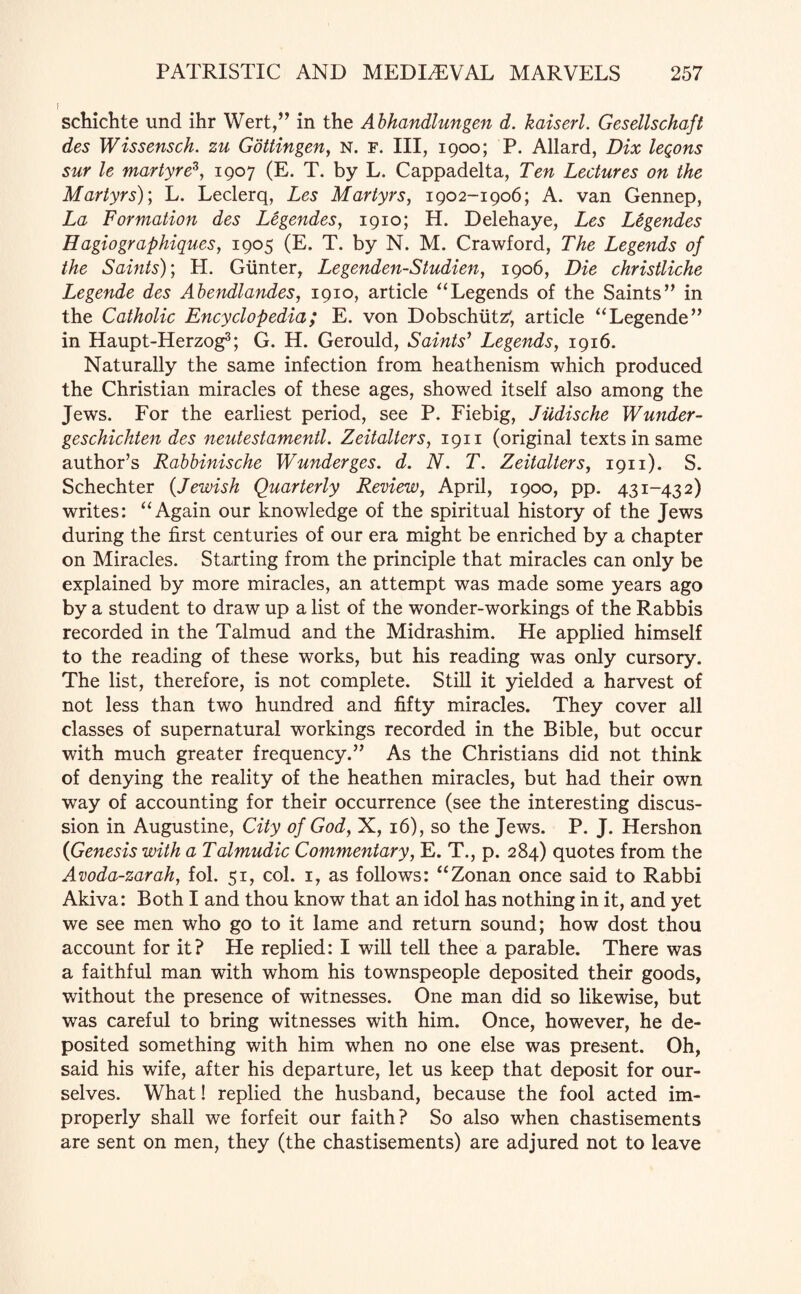 F schichte und ihr Wert,” in the Abhandlungen d. kaiserl. Gesellschajt des Wissensch. zu Gottingen, n. f. Ill, 1900; P. Allard, Dix leqons sur le martyre*, 1907 (E. T. by L. Cappadelta, Ten Lectures on the Martyrs); L. Leclerq, Les Martyrs, 1902-1906; A. van Gennep, La Formation des Legendes, 1910; H. Delehaye, Les L&gendes Hagiographiques, 1905 (E. T. by N. M. Crawford, The Legends of the Saints); H. Gunter, Legenden-Studien, 1906, Die christliche Legende des Abendlandes, 1910, article “Legends of the Saints” in the Catholic Encyclopedia; E. von Dobschiitz', article “Legende” in Haupt-Herzog3; G. H. Gerould, Saints' Legends, 1916. Naturally the same infection from heathenism which produced the Christian miracles of these ages, showed itself also among the Jews. For the earliest period, see P. Fiebig, Jiidische Wunder- geschichten des neutestamentl. Zeitalters, 1911 (original texts in same author’s Rabbinische Wunderges. d. N. T. Zeitalters, 1911). S. Schechter {Jewish Quarterly Review, April, 1900, pp. 431-432) writes: “Again our knowledge of the spiritual history of the Jews during the first centuries of our era might be enriched by a chapter on Miracles. Starting from the principle that miracles can only be explained by more miracles, an attempt was made some years ago by a student to draw up a list of the wonder-workings of the Rabbis recorded in the Talmud and the Midrashim. He applied himself to the reading of these works, but his reading was only cursory. The list, therefore, is not complete. Still it yielded a harvest of not less than two hundred and fifty miracles. They cover all classes of supernatural workings recorded in the Bible, but occur with much greater frequency.” As the Christians did not think of denying the reality of the heathen miracles, but had their own way of accounting for their occurrence (see the interesting discus¬ sion in Augustine, City of God, X, 16), so the Jews. P. J. Hershon {Genesis with a Talmudic Commentary, E. T., p. 284) quotes from the Avoda-zarah, fol. 51, col. 1, as follows: “Zonan once said to Rabbi Akiva: Both I and thou know that an idol has nothing in it, and yet we see men who go to it lame and return sound; how dost thou account for it? He replied: I will tell thee a parable. There was a faithful man with whom his townspeople deposited their goods, without the presence of witnesses. One man did so likewise, but was careful to bring witnesses with him. Once, however, he de¬ posited something with him when no one else was present. Oh, said his wife, after his departure, let us keep that deposit for our¬ selves. What! replied the husband, because the fool acted im¬ properly shall we forfeit our faith? So also when chastisements are sent on men, they (the chastisements) are adjured not to leave