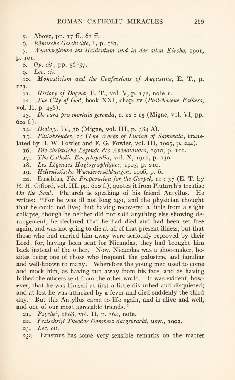 5. Above, pp. 17 fL, 61 ff. 6. Romische Geschichte, I, p. 181. 7. Wunderglaube im Heidentum und in der alten Kirche, 1901, p. 101. 8. Op. cit., pp. 56-57. 9. Loc. cit. 10. Monasticism and the Confessions of Augustine, E. T., p. 123. 11. History of Dogma, E. T., vol. V, p. 172, note 1. 12. The City of God, book XXI, chap, iv (Post-Nicene Fathers, vol. II, p. 458). 13. De cur a pro mortuis gerenda, c. 12 : 15 (Migne, vol. VI, pp. 602 f.). 14. Dialog., IV, 36 (Migne, vol. Ill, p. 384 A). 15. Philopseudes, 25 (The Works of Lucian of Samosata, trans¬ lated by H. W. Fowler and F. G. Fowler, vol. Ill, 1905, p. 244). 16. Die christliche Legende des Ahendlandes, 1910, p. 111. 17. The Catholic Encyclopedia, vol. X, 1911, p. 130. 18. Les Legendes Hagiographiques, 1905, p. 210. 19. Hellenistische Wundererzdhlungen, 1906, p. 6. 20. Eusebius, The Preparation for the Gospel, 11 : 37 (E. T. by E. H. Gifford, vol. Ill, pp. 610 f.), quotes it from Plutarch’s treatise On the Soul. Plutarch is speaking of his friend Antyllus. He writes: “For he was ill not long ago, and the physician thought that he could not live; but having recovered a little from a slight collapse, though he neither did nor said anything else showing de¬ rangement, he declared that he had died and had been set free again, and was not going to die at all of that present illness, but that those who had carried him away were seriously reproved by their Lord; for, having been sent for Nicandas, they had brought him back instead of the other. Now, Nicandas was a shoe-maker, be¬ sides being one of those who frequent the palustrse, and familiar and well-known to many. Wherefore the young men used to come and mock him, as having run away from his fate, and as having bribed the officers sent from the other world. It was evident, how¬ ever, that he was himself at first a little disturbed and disquieted; and at last he was attacked by a fever and died suddenly the third day. But this Antyllus came to life again, and is alive and well, and one of our most agreeable friends.” 21. Psyche2, 1898, vol. II, p. 364, note. 22. Festschrift Theodor Gomperz dargebracht, usw., 1902. 23. Loc. cit. 23a. Erasmus has some very sensible remarks on the matter