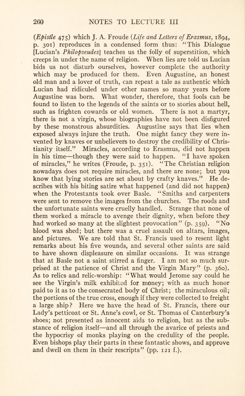 {Epistle 475) which J. A. Froude {Life and Letters of Erasmus, 1894, p. 301) reproduces in a condensed form thus: “This Dialogue [Lucian’s Philopseudesj teaches us the folly of superstition, which creeps in under the name of religion. When lies are told us Lucian bids us not disturb ourselves, however complete the authority which may be produced for them. Even Augustine, an honest old man and a lover of truth, can repeat a tale as authentic which Lucian had ridiculed under other names so many years before Augustine was born. What wonder, therefore, that fools can be found to listen to the legends of the saints or to stories about hell, such as frighten cowards or old women. There is not a martyr, there is not a virgin, whose biographies have not been disfigured by these monstrous absurdities. Augustine says that lies when exposed always injure the truth. One might fancy they were in¬ vented by knaves or unbelievers to destroy the credibility of Chris¬ tianity itself.” Miracles, according to Erasmus, did not happen in his time—though they were said to happen. “I have spoken of miracles,” he writes (Froude, p. 351). “The Christian religion nowadays does not require miracles, and there are none; but you know that lying stories are set about by crafty knaves.” He de¬ scribes with his biting satire what happened (and did not happen) when the Protestants took over Basle. “Smiths and carpenters were sent to remove the images from the churches. The roods and the unfortunate saints were cruelly handled. Strange that none of them worked a miracle to avenge their dignity, when before they had worked so many at the slightest provocation” (p. 359). “No blood was shed; but there was a cruel assault on altars, images, and pictures. We are told that St. Francis used to resent light remarks about his five wounds, and several other saints are said to have shown displeasure on similar occasions. It was strange that at Basle not a saint stirred a finger. I am not so much sur¬ prised at the patience of Christ and the Virgin Mary” (p. 360). As to relics and relic-worship: “What would Jerome say could he see the Virgin’s milk exhibited for money; with as much honor paid to it as to the consecrated body of Christ; the miraculous oil; the portions of the true cross, enough if they were collected to freight a large ship? Here we have the head of St. Francis, there our Lady’s petticoat or St. Anne’s cowl, or St. Thomas of Canterbury’s shoes; not presented as innocent aids to religion, but as the sub¬ stance of religion itself—and all through the avarice of priests and the hypocrisy of monks playing on the credulity of the people. Even bishops play their parts in these fantastic shows, and approve and dwell on them in their rescripts” (pp. 121 f.).