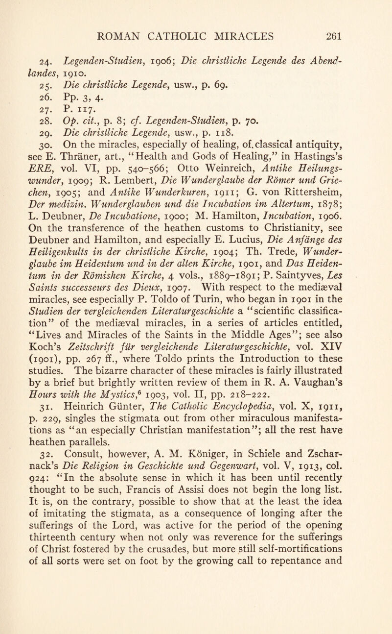 24. Legenden-Studien, 1906; Die christliche Legende des Abend - landes, 1910. 25. Die christliche Legende, usw., p. 69. 26. Pp. 3, 4. 27. P. 117. 28. Op. cit., p. 8; cf. Legenden-Studien, p. 70. 29. Die christliche Legende, usw., p. 118. 30. On the miracles, especially of healing, of. classical antiquity, see E. Thraner, art., “Health and Gods of Healing,” in Hastings’s ERE, vol. VI, pp. 540-566; Otto Weinreich, Antike Heilungs- wunder, 1909; R. Lembert, Die Wunderglaube der Romer und Grie- chen, 1905; and Antike Wunderkuren, 1911; G. von Rittersheim, Der medizin. Wunderglauben und die Incubation im Altertum, 1878; L. Deubner, De Incubatione, 1900; M. Hamilton, Incubation, 1906. On the transference of the heathen customs to Christianity, see Deubner and Hamilton, and especially E. Lucius, Die Anfdnge des Eeiligenkults in der christliche Kirche, 1904; Th. Trede, W under- glaube im Heidentum und in der alien Kirche, 1901, and Das Heiden- tum in der Romishen Kirche, 4 vols., 1889-1891; P. Saintyves, Les Saints successeurs des Dieux, 1907. With respect to the mediaeval miracles, see especially P. Toldo of Turin, who began in 1901 in the Studien der vergleichenden Literaturgeschichte a “scientific classifica¬ tion” of the mediaeval miracles, in a series of articles entitled, “Lives and Miracles of the Saints in the Middle Ages”; see also Koch’s Zeitschrift fitr vergleichende Liter aturgeschichte, vol. XIV (1901), pp. 267 ff., where Toldo prints the Introduction to these studies. The bizarre character of these miracles is fairly illustrated by a brief but brightly written review of them in R. A. Vaughan’s Hours with the Mystics,6 1903, vol. II, pp. 218-222. 31. Heinrich Gunter, The Catholic Encyclopedia, vol. X, 1911, p. 229, singles the stigmata out from other miraculous manifesta¬ tions as “an especially Christian manifestation”; all the rest have heathen parallels. 32. Consult, however, A. M. Koniger, in Schiele and Zschar- nack’s Die Religion in Geschichte und Gegenwart, vol. V, 1913, col. 924: “In the absolute sense in which it has been until recently thought to be such, Francis of Assisi does not begin the long list. It is, on the contrary, possible to show that at the least the idea of imitating the stigmata, as a consequence of longing after the sufferings of the Lord, was active for the period of the opening thirteenth century when not only was reverence for the sufferings of Christ fostered by the crusades, but more still self-mortifications of all sorts were set on foot by the growing call to repentance and