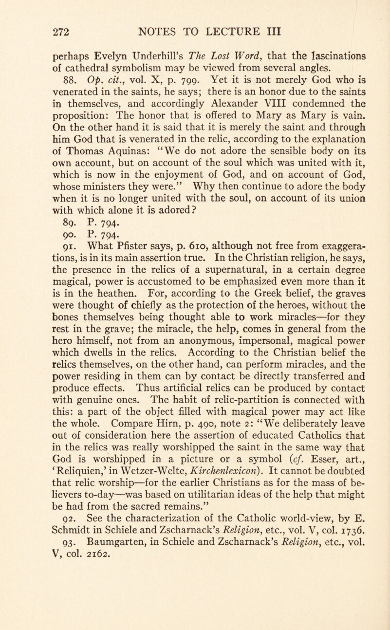 perhaps Evelyn Underhill’s The Lost Word, that the lascinations of cathedral symbolism may be viewed from several angles. 88. Op. cit., vol. X, p. 799. Yet it is not merely God who is venerated in the saints, he says; there is an honor due to the saints in themselves, and accordingly Alexander VIII condemned the proposition: The honor that is offered to Mary as Mary is vain. On the other hand it is said that it is merely the saint and through him God that is venerated in the relic, according to the explanation of Thomas Aquinas: “We do not adore the sensible body on its own account, but on account of the soul which was united with it, which is now in the enjoyment of God, and on account of God, whose ministers they were.” Why then continue to adore the body when it is no longer united with the soul, on account of its union with which alone it is adored? 89. P. 794. 90. P. 794. 91. What Pfister says, p. 610, although not free from exaggera¬ tions, is in its main assertion true. In the Christian religion, he says, the presence in the relics of a supernatural, in a certain degree magical, power is accustomed to be emphasized even more than it is in the heathen. For, according to the Greek belief, the graves were thought of chiefly as the protection of the heroes, without the bones themselves being thought able to work miracles—for they rest in the grave; the miracle, the help, comes in general from the hero himself, not from an anonymous, impersonal, magical power which dwells in the relics. According to the Christian belief the relics themselves, on the other hand, can perform miracles, and the power residing in them can by contact be directly transferred and produce effects. Thus artificial relics can be produced by contact with genuine ones. The habit of relic-partition is connected with this: a part of the object filled with magical power may act like the whole. Compare Hirn, p. 490, note 2: “We deliberately leave out of consideration here the assertion of educated Catholics that in the relics was really worshipped the saint in the same way that God is worshipped in a picture or a symbol (cf. Esser, art., 1 Reliquien,’ in Wetzer-Welte, Kirchenlexicon). It cannot be doubted that relic worship—for the earlier Christians as for the mass of be¬ lievers to-day—was based on utilitarian ideas of the help that might be had from the sacred remains.” 92. See the characterization of the Catholic world-view, by E. Schmidt in Schiele and Zscharnack’s Religion, etc., vol. V, col. 1736. 93. Baumgarten, in Schiele and Zscharnack’s Religion, etc., vol. V, col. 2162.