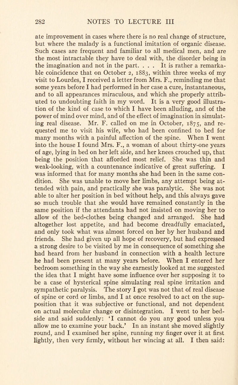 ate improvement in cases where there is no real change of structure, but where the malady is a functional imitation of organic disease. Such cases are frequent and familiar to all medical men, and are the most intractable they have to deal with, the disorder being in the imagination and not in the part. ... It is rather a remarka¬ ble coincidence that on October 2, 1883, within three weeks of my visit to Lourdes, I received a letter from Mrs. F., reminding me that some years before I had performed in her case a cure, instantaneous, and to all appearances miraculous, and which she properly attrib¬ uted to undoubting faith in my word. It is a very good illustra¬ tion of the kind of case to which I have been alluding, and of the power of mind over mind, and of the effect of imagination in simulat¬ ing real disease. Mr. F. called on me in October, 1875, and re¬ quested me to visit his wife, who had been confined to bed for many months with a painful affection of the spine. When I went into the house I found Mrs. F., a woman of about thirty-one years of age, lying in bed on her left side, and her knees crouched up, that being the position that afforded most relief. She was thin and weak-looking, with a countenance indicative of great suffering. I was informed that for many months she had been in the same con¬ dition. She was unable to move her limbs, any attempt being at¬ tended with pain, and practically she was paralytic. She was not able to alter her position in bed without help, and this always gave so much trouble that she would have remained constantly in the same position if the attendants had not insisted on moving her to allow of the bed-clothes being changed and arranged. She had altogether lost appetite, and had become dreadfully emaciated, and only took what was almost forced on her by her husband and friends. She had given up all hope of recovery, but had expressed a strong desire to be visited by me in consequence of something she had heard from her husband in connection with a health lecture he had been present at many years before. When I entered her bedroom something in the way she earnestly looked at me suggested the idea that I might have some influence over her supposing it to be a case of hysterical spine simulating real spine irritation and sympathetic paralysis. The story I got was not that of real disease of spine or cord or limbs, and I at once resolved to act on the sup¬ position that it was subjective or functional, and not dependent on actual molecular change or disintegration. I went to her bed¬ side and said suddenly: ‘I cannot do you any good unless you allow me to examine your back.’ In an instant she moved slightly round, and I examined her spine, running my finger over it at first lightly, then very firmly, without her wincing at all. I then said: