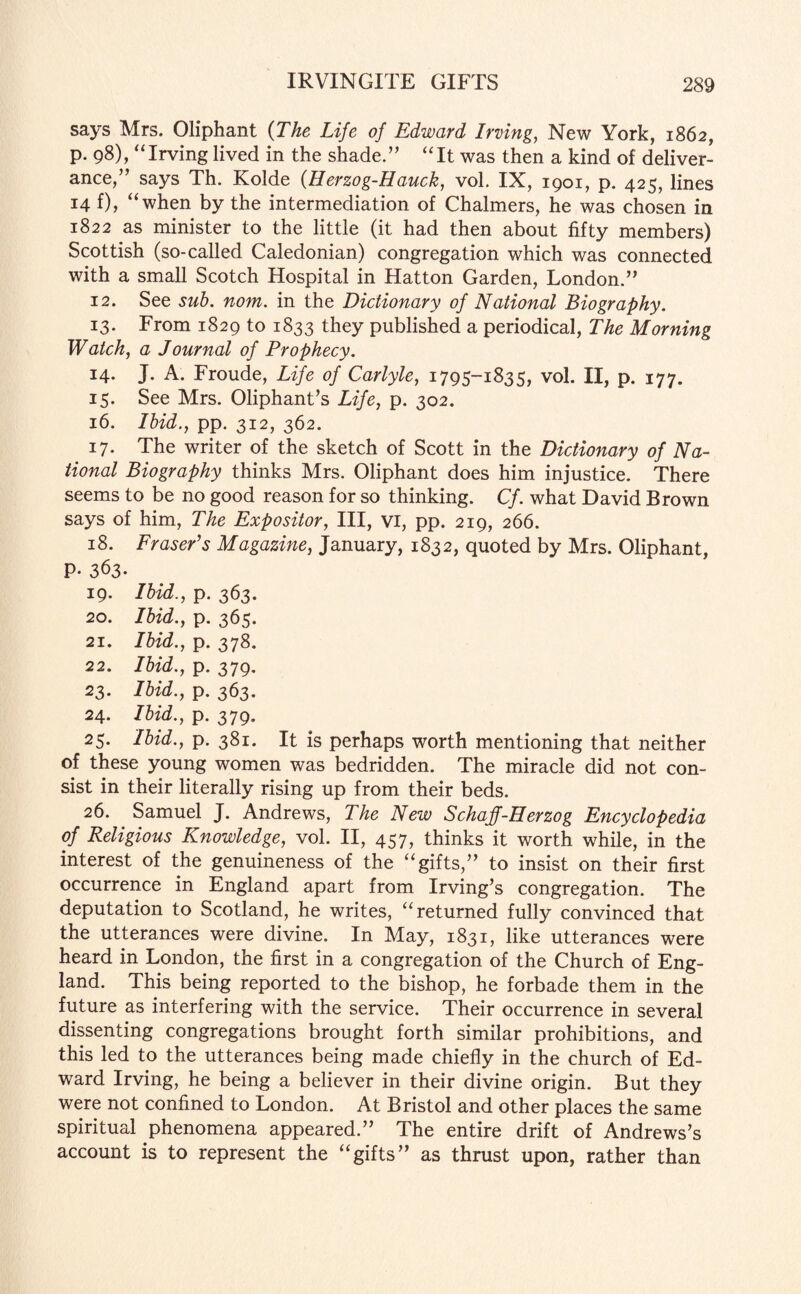 says Mrs. Oliphant (The Life of Edward Irving, New York, 1862, p. 98), “Irving lived in the shade.” “It was then a kind of deliver¬ ance,” says Th. Kolde (Herzog-Hauck, vol. IX, 1901, p. 425, lines 14 f), “when by the intermediation of Chalmers, he was chosen in 1822 as minister to the little (it had then about fifty members) Scottish (so-called Caledonian) congregation which was connected with a small Scotch Hospital in Hatton Garden, London.” 12. See sub. nom. in the Dictionary of National Biography. 13. From 1829 to 1833 they published a periodical, The Morning Watch, a Journal of Prophecy. 14. J. A. Froude, Life of Carlyle, 1795-1835, vol. II, p. 177. 15. See Mrs. Oliphant’s Life, p. 302. 16. Ibid., pp. 312, 362. 17. The writer of the sketch of Scott in the Dictionary of Na¬ tional Biography thinks Mrs. Oliphant does him injustice. There seems to be no good reason for so thinking. Cf. what David Brown says of him, The Expositor, III, vi, pp. 219, 266. 18. Fraser's Magazine, January, 1832, quoted by Mrs. Oliphant, P- 363- 19. Ibid., p. 363. 20. Ibid., p. 365. 21. Ibid., p. 378. 22. Ibid., p. 379. 23. Ibid., p. 363. 24. Ibid., p. 379. 25. Ibid., p. 381. It is perhaps worth mentioning that neither of these young women was bedridden. The miracle did not con¬ sist in their literally rising up from their beds. 26. Samuel J. Andrews, The New Schaff-Herzog Encyclopedia of Religious Knowledge, vol. II, 457, thinks it worth while, in the interest of the genuineness of the “gifts,” to insist on their first occurrence in England apart from Irving’s congregation. The deputation to Scotland, he writes, “returned fully convinced that the utterances were divine. In May, 1831, like utterances were heard in London, the first in a congregation of the Church of Eng¬ land. This being reported to the bishop, he forbade them in the future as interfering with the service. Their occurrence in several dissenting congregations brought forth similar prohibitions, and this led to the utterances being made chiefly in the church of Ed¬ ward Irving, he being a believer in their divine origin. But they were not confined to London. At Bristol and other places the same spiritual phenomena appeared.” The entire drift of Andrews’s account is to represent the “gifts” as thrust upon, rather than