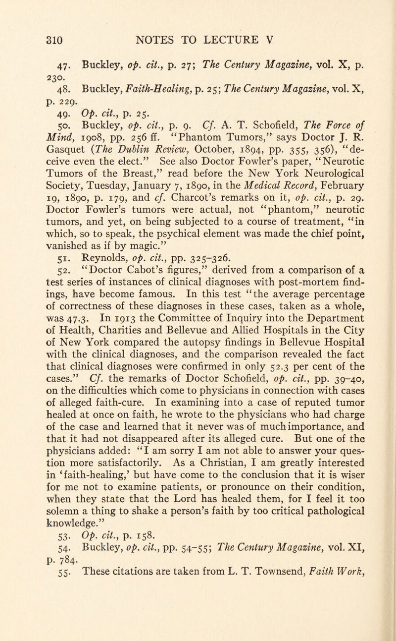 47. Buckley, op. cit., p. 27; The Century Magazine, vol. X, p. 230. 48. Buckley, Faith-Healing, p. 25; The Century Magazine, vol. X, p. 229. 49. Op. cit., p. 25. 50. Buckley, op. cit., p. 9. Cf. A. T. Schofield, The Force of Mind, 1908, pp. 256 ff. “Phantom Tumors,” says Doctor J. R. Gasquet (The Dublin Review, October, 1894, pp. 355, 356), “de¬ ceive even the elect.” See also Doctor Fowler’s paper, “Neurotic Tumors of the Breast,” read before the New York Neurological Society, Tuesday, January 7, 1890, in the Medical Record, February 19, 1890, p. 179, and cf. Charcot’s remarks on it, op. cit., p. 29. Doctor Fowler’s tumors were actual, not “phantom,” neurotic tumors, and yet, on being subjected to a course of treatment, “in which, so to speak, the psychical element was made the chief point, vanished as if by magic.” 51. Reynolds, op. cit., pp. 325-326. 52. “Doctor Cabot’s figures,” derived from a comparison of a test series of instances of clinical diagnoses with post-mortem find¬ ings, have become famous. In this test “the average percentage of correctness of these diagnoses in these cases, taken as a whole, was 47.3. In 1913 the Committee of Inquiry into the Department of Health, Charities and Bellevue and Allied Hospitals in the City of New York compared the autopsy findings in Bellevue Hospital with the clinical diagnoses, and the comparison revealed the fact that clinical diagnoses were confirmed in only 52.3 per cent of the cases.” Cf. the remarks of Doctor Schofield, op. cit., pp. 39-40, on the difficulties which come to physicians in connection with cases of alleged faith-cure. In examining into a case of reputed tumor healed at once on faith, he wrote to the physicians who had charge of the case and learned that it never was of much importance, and that it had not disappeared after its alleged cure. But one of the physicians added: “I am sorry I am not able to answer your ques¬ tion more satisfactorily. As a Christian, I am greatly interested in ‘faith-healing,’ but have come to the conclusion that it is wiser for me not to examine patients, or pronounce on their condition, when they state that the Lord has healed them, for I feel it too solemn a thing to shake a person’s faith by too critical pathological knowledge.” 53. Op. cit., p. 158. 54. Buckley, op. cit., pp. 54-55; The Century Magazine, vol. XI, p. 784. 55. These citations are taken from L. T. Townsend, Faith Work,