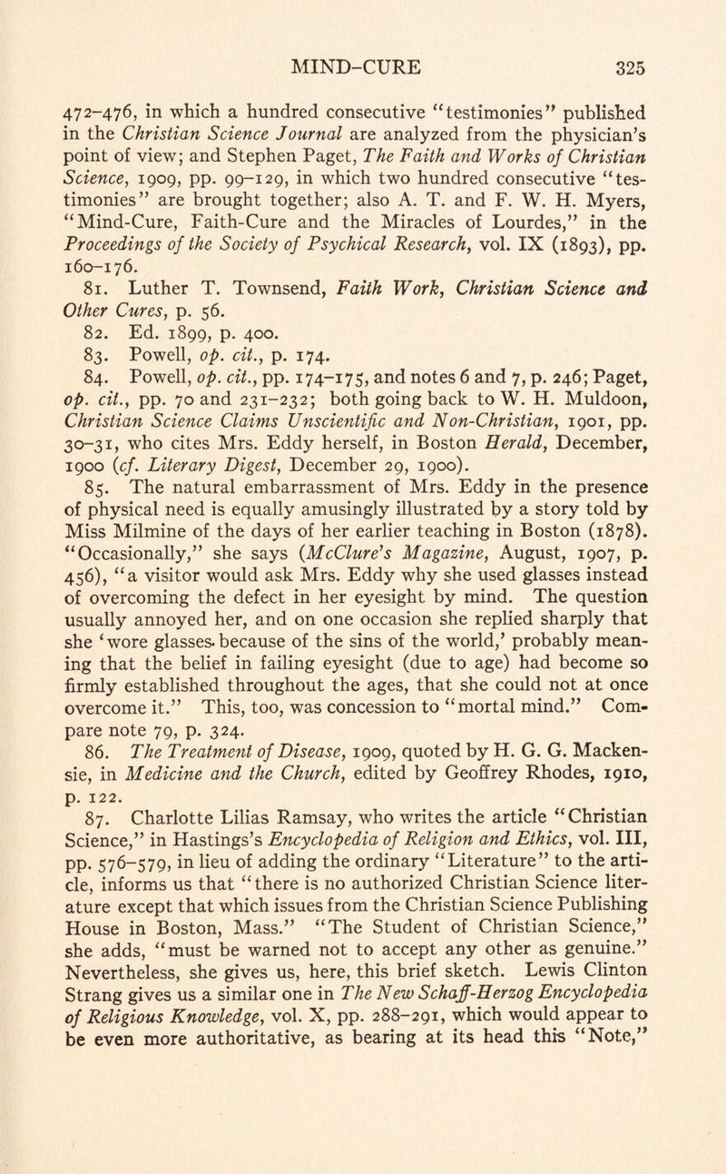 472-476, in which a hundred consecutive “testimonies” published in the Christian Science Journal are analyzed from the physician’s point of view; and Stephen Paget, The Faith and Works of Christian Science, 1909, pp. 99-129, in which two hundred consecutive “tes¬ timonies” are brought together; also A. T. and F. W. H. Myers, “Mind-Cure, Faith-Cure and the Miracles of Lourdes,” in the Proceedings of the Society of Psychical Research, vol. IX (1893), pp. 160-176. 81. Luther T. Townsend, Faith Work, Christian Science and Other Cures, p. 56. 82. Ed. 1899, p. 400. 83. Powell, op. dt., p. 174. 84. Powell, op. cit., pp. 174-175, and notes 6 and 7, p. 246; Paget, op. cit., pp. 70 and 231-232; both going back to W. H. Muldoon, Christian Science Claims Unscientific and Non-Christian, 1901, pp. 30-31, who cites Mrs. Eddy herself, in Boston Herald, December, 1900 (cf. Literary Digest, December 29, 1900). 85. The natural embarrassment of Mrs. Eddy in the presence of physical need is equally amusingly illustrated by a story told by Miss Milmine of the days of her earlier teaching in Boston (1878). “Occasionally,” she says (McClure’s Magazine, August, 1907, p. 456), “a visitor would ask Mrs. Eddy why she used glasses instead of overcoming the defect in her eyesight by mind. The question usually annoyed her, and on one occasion she replied sharply that she ‘wore glasses.because of the sins of the world/ probably mean¬ ing that the belief in failing eyesight (due to age) had become so firmly established throughout the ages, that she could not at once overcome it.” This, too, was concession to “mortal mind.” Com¬ pare note 79, p. 324. 86. The Treatment of Disease, 1909, quoted by H. G. G. Macken- sie, in Medicine and the Church, edited by Geoffrey Rhodes, 1910, p. 122. 87. Charlotte Lilias Ramsay, who writes the article “Christian Science,” in Hastings’s Encyclopedia of Religion and Ethics, vol. Ill, pp. 576-579, in lieu of adding the ordinary “Literature” to the arti¬ cle, informs us that “ there is no authorized Christian Science liter¬ ature except that which issues from the Christian Science Publishing House in Boston, Mass.” “The Student of Christian Science,” she adds, “must be warned not to accept any other as genuine.” Nevertheless, she gives us, here, this brief sketch. Lewis Clinton Strang gives us a similar one in The New Schaff-Herzog Encyclopedia of Religious Knowledge, vol. X, pp. 288-291, which would appear to be even more authoritative, as bearing at its head this “Note,”