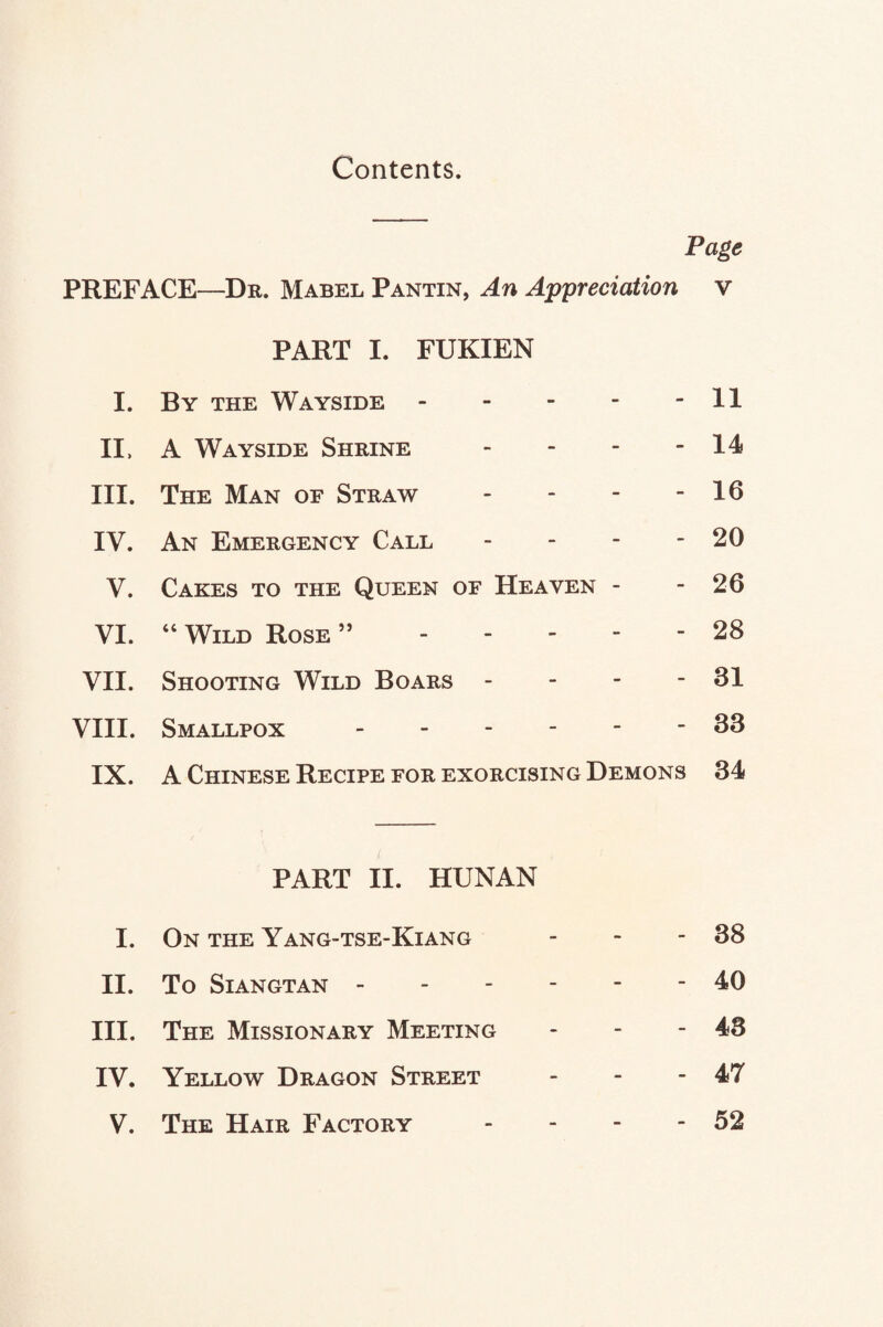 Contents. Page PREFACE—Dr. Mabel Pantin, An Appreciation v PART I. FUKIEN I. By the Wayside.11 II. A Wayside Shrine - - - - 14 III. The Man of Straw - - - - 16 IV. An Emergency Call - - - - 20 V. Cakes to the Queen of Heaven - - 26 VI. “ Wild Rose ”.28 VII. Shooting Wild Boars - - - - 31 VIII. Smallpox ------ 33 IX. A Chinese Recipe for exorcising Demons 34 PART II. HUNAN I. On the Yang-tse-Kiang - - - 38 II. To SlANGTAN.40 III. The Missionary Meeting - - - 43 IV. Yellow Dragon Street - - - 47