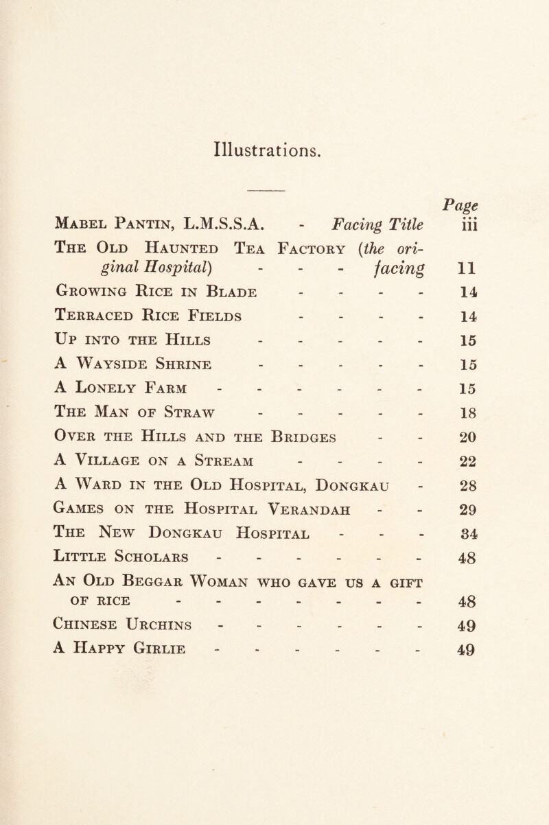 Illustrations. Page Mabel Pantin, L.M.S.S.A. - Facing Title iii The Old Haunted Tea Factory (the ori¬ ginal Hospital) - - - facing 11 Growing Rice in Blade - - - - 14 Terraced Rice Fields - 14 Up into the Hills - 15 A Wayside Shrine.15 A Lonely Farm ------ 15 The Man of Straw.18 Over the Hills and the Bridges - - 20 A Village on a Stream 22 A Ward in the Old Hospital, Dongkau - 28 Games on the Hospital Verandah 29 The New Dongkau Hospital 84 Little Scholars.48 An Old Beggar Woman who gave us a gift of rice.48 Chinese Urchins.49 A Happy Girlie -.49