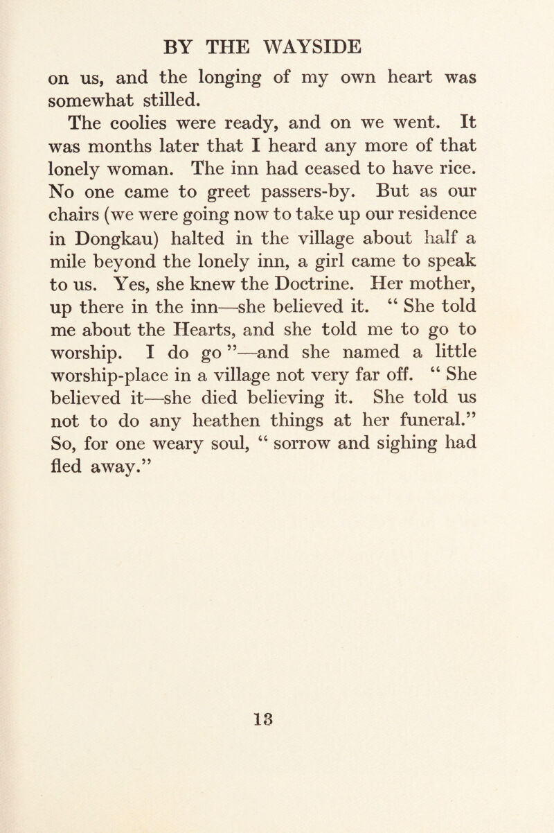 BY THE WAYSIDE on us, and the longing of my own heart was somewhat stilled. The coolies were ready, and on we went. It was months later that I heard any more of that lonely woman. The inn had ceased to have rice. No one came to greet passers-by. But as our chairs (we were going now to take up our residence in Dongkau) halted in the village about half a mile beyond the lonely inn, a girl came to speak to us. Yes, she knew the Doctrine. Her mother, up there in the inn—she believed it. 44 She told me about the Hearts, and she told me to go to worship. I do go ”—and she named a little worship-place in a village not very far off. 66 She believed it—she died believing it. She told us not to do any heathen things at her funeral.” So, for one weary soul, 44 sorrow and sighing had fled away.”