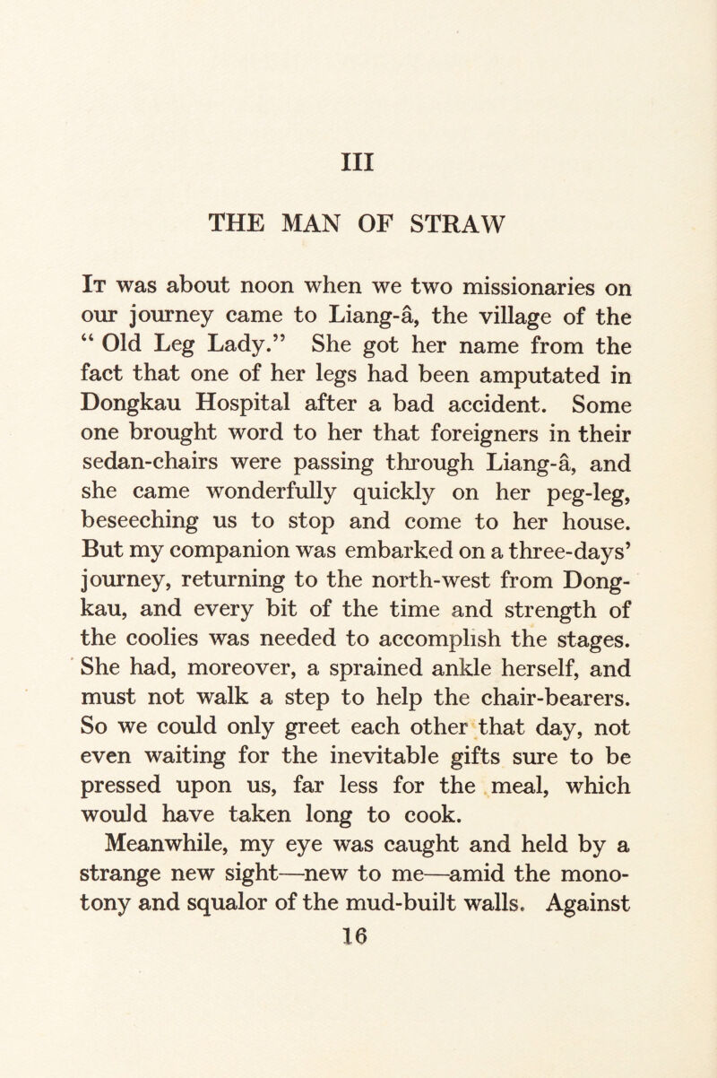 Ill THE MAN OF STRAW It was about noon when we two missionaries on our journey came to Liang-a, the village of the “ Old Leg Lady.” She got her name from the fact that one of her legs had been amputated in Dongkau Hospital after a bad accident. Some one brought word to her that foreigners in their sedan-chairs were passing through Liang-a, and she came wonderfully quickly on her peg-leg, beseeching us to stop and come to her house. But my companion was embarked on a three-days’ journey, returning to the north-west from Dong¬ kau, and every bit of the time and strength of the coolies was needed to accomplish the stages. She had, moreover, a sprained ankle herself, and must not walk a step to help the chair-bearers. So we could only greet each other that day, not even waiting for the inevitable gifts sure to be pressed upon us, far less for the meal, which would have taken long to cook. Meanwhile, my eye was caught and held by a strange new sight—new to me—amid the mono¬ tony and squalor of the mud-built walls. Against