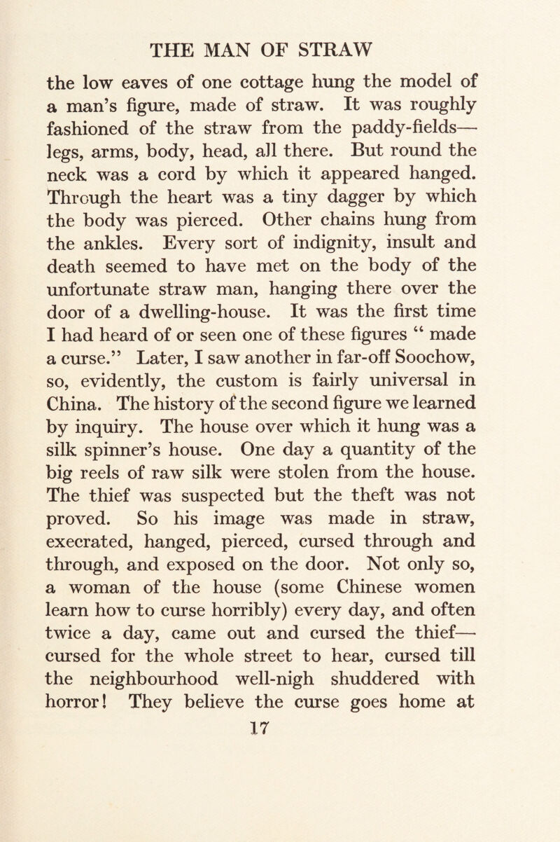 the low eaves of one cottage hung the model of a man’s figure, made of straw. It was roughly fashioned of the straw from the paddy-fields— legs, arms, body, head, all there. But round the neck was a cord by which it appeared hanged. Through the heart was a tiny dagger by which the body was pierced. Other chains hung from the ankles. Every sort of indignity, insult and death seemed to have met on the body of the unfortunate straw man, hanging there over the door of a dwelling-house. It was the first time I had heard of or seen one of these figures “ made a curse.” Later, I saw another in far-off Soochow, so, evidently, the custom is fairly universal in China. The history of the second figure we learned by inquiry. The house over which it hung was a silk spinner’s house. One day a quantity of the big reels of raw silk were stolen from the house. The thief was suspected but the theft was not proved. So his image was made in straw, execrated, hanged, pierced, cursed through and through, and exposed on the door. Not only so, a woman of the house (some Chinese women learn how to curse horribly) every day, and often twice a day, came out and cursed the thief— cursed for the whole street to hear, cursed till the neighbourhood well-nigh shuddered with horror! They believe the curse goes home at
