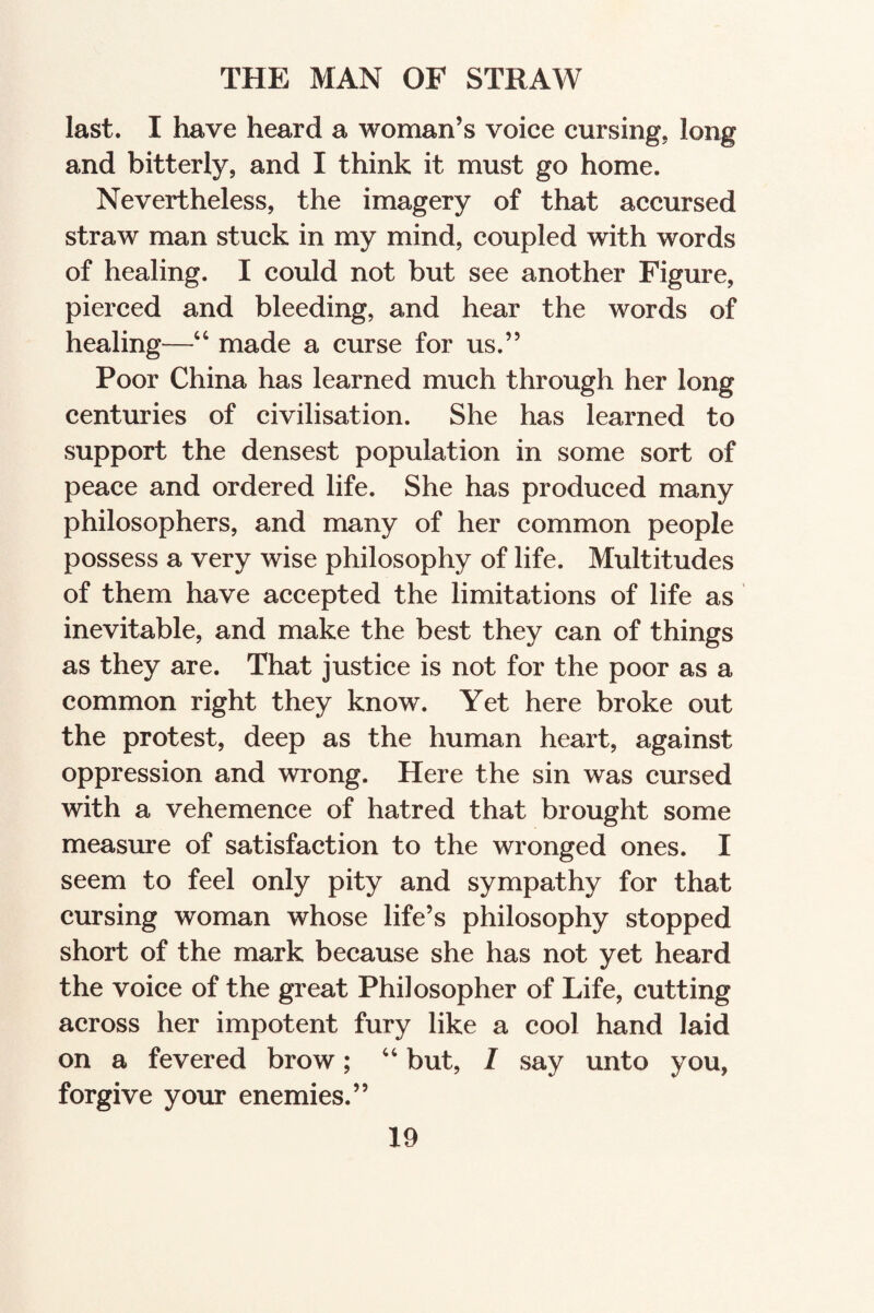 last. I have heard a woman’s voice cursing, long and bitterly, and I think it must go home. Nevertheless, the imagery of that accursed straw man stuck in my mind, coupled with words of healing. I could not but see another Figure, pierced and bleeding, and hear the words of healing—“ made a curse for us.” Poor China has learned much through her long centuries of civilisation. She has learned to support the densest population in some sort of peace and ordered life. She has produced many philosophers, and many of her common people possess a very wise philosophy of life. Multitudes of them have accepted the limitations of life as inevitable, and make the best they can of things as they are. That justice is not for the poor as a common right they know. Yet here broke out the protest, deep as the human heart, against oppression and wrong. Here the sin was cursed with a vehemence of hatred that brought some measure of satisfaction to the wronged ones. I seem to feel only pity and sympathy for that cursing woman whose life’s philosophy stopped short of the mark because she has not yet heard the voice of the great Philosopher of Life, cutting across her impotent fury like a cool hand laid on a fevered brow; “ but, I say unto you, forgive your enemies.”