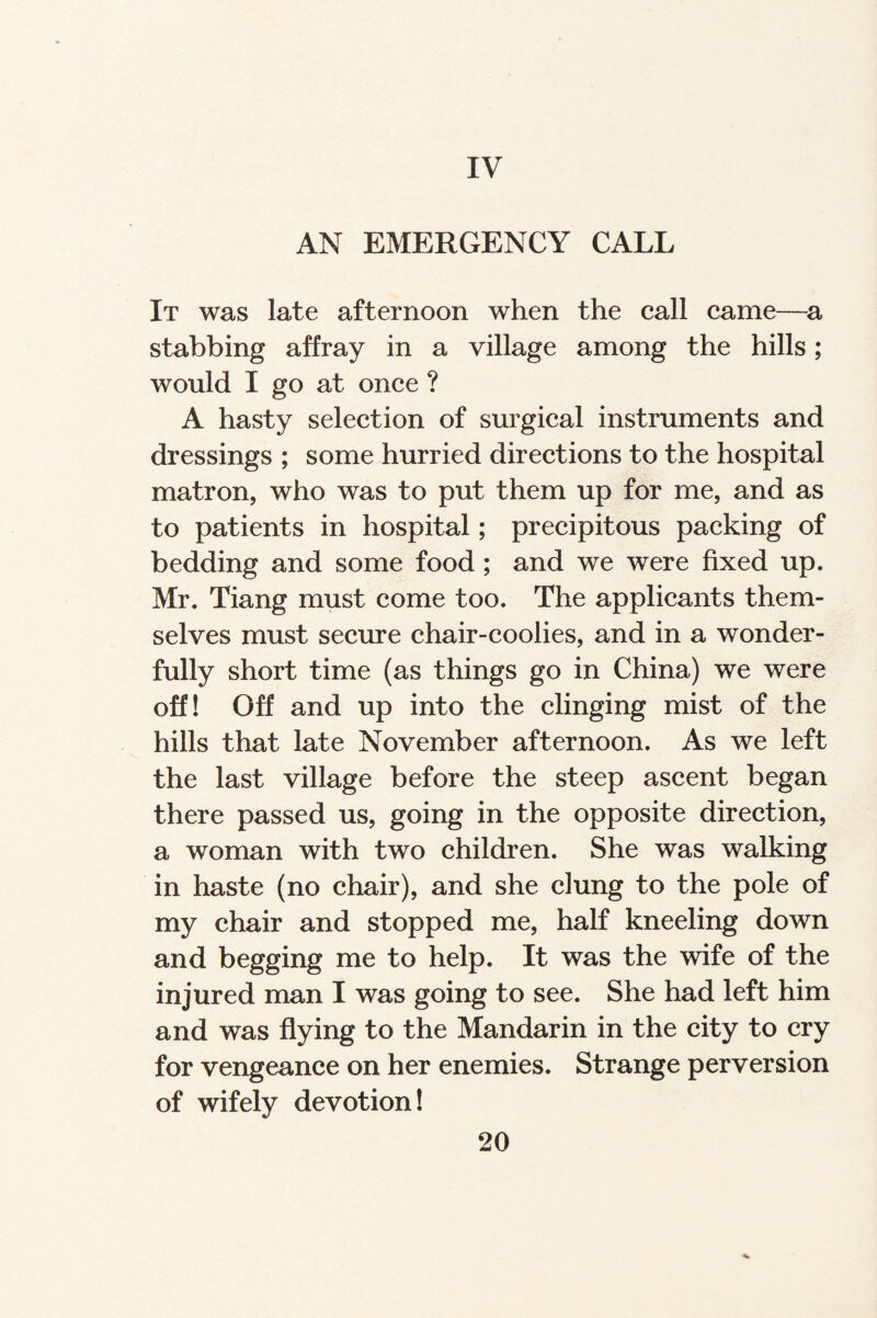 IV AN EMERGENCY CALL It was late afternoon when the call came—a stabbing affray in a village among the hills; would I go at once ? A hasty selection of surgical instruments and dressings ; some hurried directions to the hospital matron, who was to put them up for me, and as to patients in hospital; precipitous packing of bedding and some food ; and we were fixed up. Mr. Tiang must come too. The applicants them¬ selves must secure chair-coolies, and in a wonder¬ fully short time (as things go in China) we were off! Off and up into the clinging mist of the hills that late November afternoon. As we left the last village before the steep ascent began there passed us, going in the opposite direction, a woman with two children. She was walking in haste (no chair), and she clung to the pole of my chair and stopped me, half kneeling down and begging me to help. It was the wife of the injured man I was going to see. She had left him and was flying to the Mandarin in the city to cry for vengeance on her enemies. Strange perversion of wifely devotion!