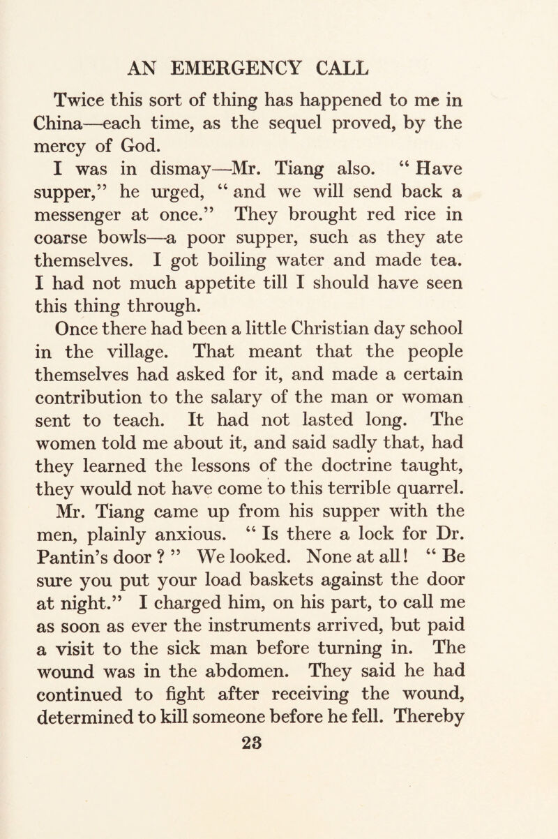 Twice this sort of thing has happened to me in China—each time, as the sequel proved, by the mercy of God. I was in dismay—Mr. Tiang also. “ Have supper,” he urged, “ and we will send back a messenger at once.” They brought red rice in coarse bowls—a poor supper, such as they ate themselves. I got boiling water and made tea. I had not much appetite till I should have seen this thing through. Once there had been a little Christian day school in the village. That meant that the people themselves had asked for it, and made a certain contribution to the salary of the man or woman sent to teach. It had not lasted long. The women told me about it, and said sadly that, had they learned the lessons of the doctrine taught, they would not have come to this terrible quarrel. Mr. Tiang came up from his supper with the men, plainly anxious. “ Is there a lock for Dr. Pantin’s door ? ” We looked. None at all! “ Be sure you put your load baskets against the door at night.” I charged him, on his part, to call me as soon as ever the instruments arrived, but paid a visit to the sick man before turning in. The wound was in the abdomen. They said he had continued to fight after receiving the wound, determined to kill someone before he fell. Thereby