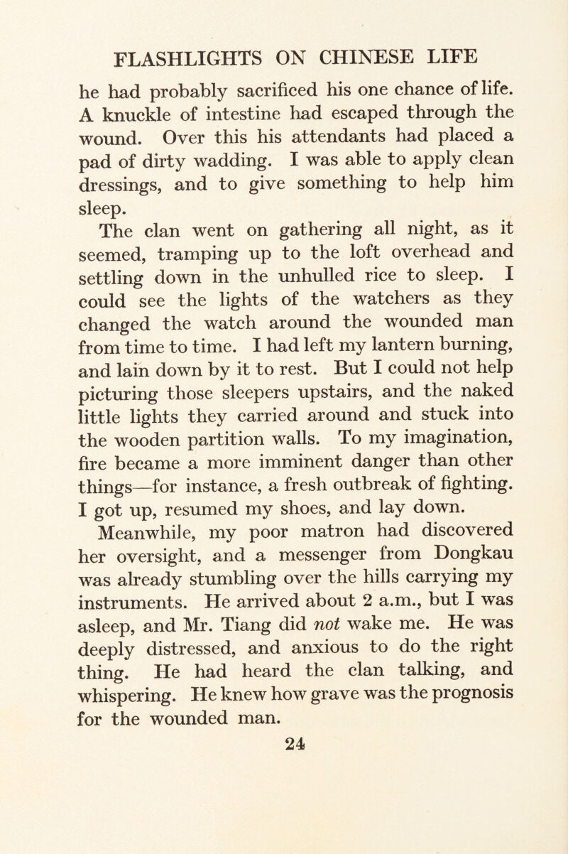 he had probably sacrificed his one chance of life. A knuckle of intestine had escaped through the wound. Over this his attendants had placed a pad of dirty wadding. I was able to apply clean dressings, and to give something to help him sleep. The clan went on gathering all night, as it seemed, tramping up to the loft overhead and settling down in the unhulled rice to sleep. I could see the lights of the watchers as they changed the watch around the wounded man from time to time. I had left my lantern burning, and lain down by it to rest. But I could not help picturing those sleepers upstairs, and the naked little lights they carried around and stuck into the wooden partition walls. To my imagination, fire became a more imminent danger than other things—for instance, a fresh outbreak of fighting. I got up, resumed my shoes, and lay down. Meanwhile, my poor matron had discovered her oversight, and a messenger from Dongkau was already stumbling over the hills carrying my instruments. He arrived about 2 a.m., but I was asleep, and Mr. Tiang did not wake me. He was deeply distressed, and anxious to do the right thing. He had heard the clan talking, and whispering. He knew how grave was the prognosis for the wounded man.