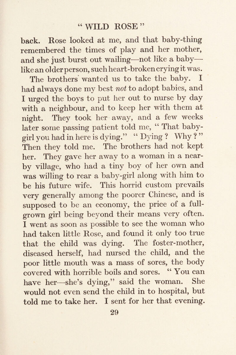 44 WILD ROSE” back. Rose looked at me, and that baby-thing remembered the times of play and her mother, and she just burst out wailing—not like a baby— like an ol der person, such heart-broken crying it was. The brothers wanted us to take the baby. I had always done my best not to adopt babies, and I urged the boys to put her out to nurse by day with a neighbour, and to keep her with them at night. They took her away, and a few weeks later some passing patient told me, 44 That baby- girl you had in here is dying.” 46 Dying ? Why ? ” Then they told me. The brothers had not kept her. They gave her away to a woman in a near¬ by village, who had a tiny boy of her own and was willing to rear a baby-girl along with him to be his future wife. This horrid custom prevails very generally among the poorer Chinese, and is supposed to be an economy, the price of a full- grown girl being beyond their means very often. I went as soon as possible to see the woman who had taken little Rose, and found it only too true that the child was dying. The foster-mother, diseased herself, had nursed the child, and the poor little mouth was a mass of sores, the body covered with horrible boils and sores. 44 You can have her—she’s dying,” said the woman. She would not even send the child in to hospital, but told me to take her. I sent for her that evening.
