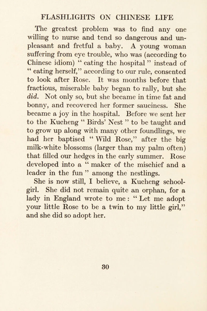 The greatest problem was to find any one willing to nurse and tend so dangerous and un¬ pleasant and fretful a baby. A young woman suffering from eye trouble, who was (according to Chinese idiom) 44 eating the hospital ” instead of 44 eating herself,” according to our rule, consented to look after Rose. It was months before that fractious, miserable baby began to rally, but she did. Not only so, but she became in time fat and bonny, and recovered her former sauciness. She became a joy in the hospital. Before we sent her to the Kucheng 44 Birds’ Nest ” to be taught and to grow up along with many other foundlings, we had her baptised 44 Wild Rose,” after the big milk-white blossoms (larger than my palm often) that filled our hedges in the early summer. Rose developed into a 44 maker of the mischief and a leader in the fun ” among the nestlings. She is now still, I believe, a Kucheng school¬ girl. She did not remain quite an orphan, for a lady in England wrote to me : 44 Let me adopt your little Rose to be a twin to my little girl,” and she did so adopt her.