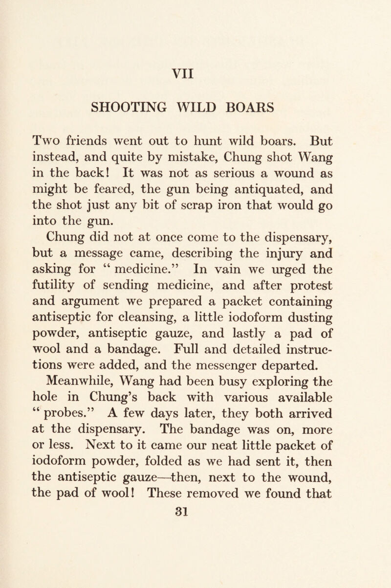 SHOOTING WILD BOARS Two friends went out to hunt wild boars. But instead, and quite by mistake, Chung shot Wang in the back! It was not as serious a wound as might be feared, the gun being antiquated, and the shot just any bit of scrap iron that would go into the gun. Chung did not at once come to the dispensary, but a message came, describing the injury and asking for 44 medicine.” In vain we urged the futility of sending medicine, and after protest and argument we prepared a packet containing antiseptic for cleansing, a little iodoform dusting powder, antiseptic gauze, and lastly a pad of wool and a bandage. Full and detailed instruc¬ tions were added, and the messenger departed. Meanwhile, Wang had been busy exploring the hole in Chung’s back with various available 44 probes.” A few days later, they both arrived at the dispensary. The bandage was on, more or less. Next to it came our neat little packet of iodoform powder, folded as we had sent it, then the antiseptic gauze—then, next to the wound, the pad of wool! These removed we found that