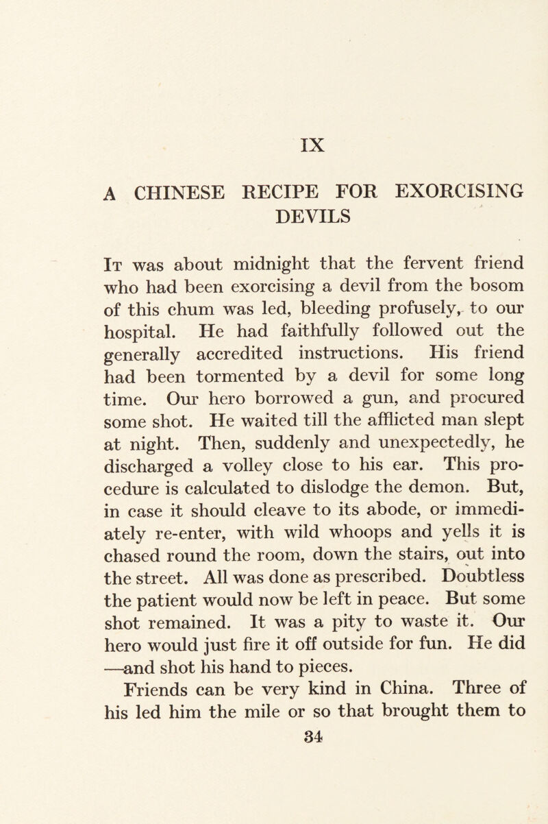 IX A CHINESE RECIPE FOR EXORCISING DEVILS It was about midnight that the fervent friend who had been exorcising a devil from the bosom of this chum was led, bleeding profusely, to our hospital. He had faithfully followed out the generally accredited instructions. His friend had been tormented by a devil for some long time. Our hero borrowed a gun, and procured some shot. He waited till the afflicted man slept at night. Then, suddenly and unexpectedly, he discharged a volley close to his ear. This pro¬ cedure is calculated to dislodge the demon. But, in case it should cleave to its abode, or immedi¬ ately re-enter, with wild whoops and yells it is chased round the room, down the stairs, out into the street. All was done as prescribed. Doubtless the patient would now be left in peace. But some shot remained. It was a pity to waste it. Our hero would just fire it off outside for fun. He did —and shot his hand to pieces. Friends can be very kind in China. Three of his led him the mile or so that brought them to