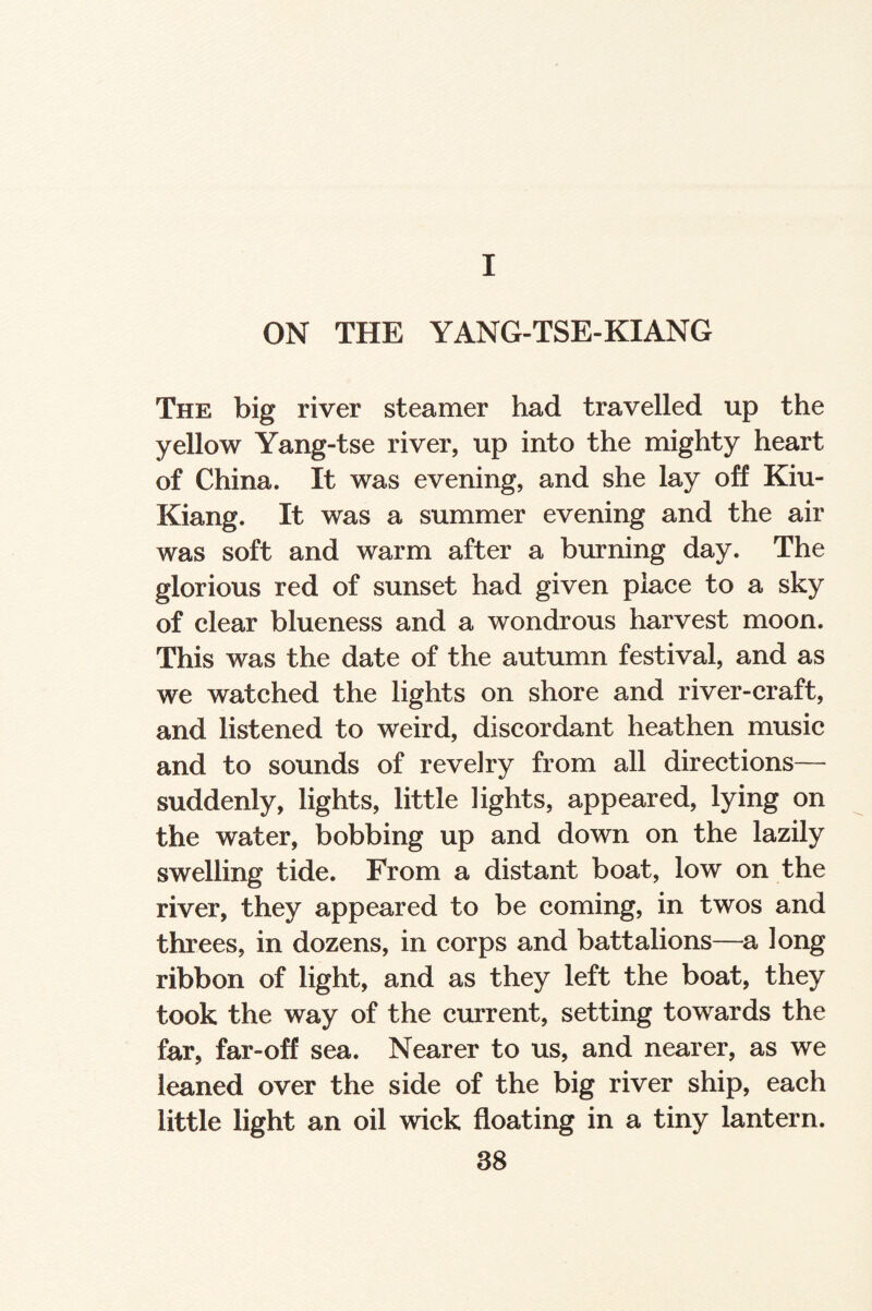 I ON THE YANG-TSE-KIANG The big river steamer had travelled up the yellow Yang-tse river, up into the mighty heart of China. It was evening, and she lay off Kiu- Kiang. It was a summer evening and the air was soft and warm after a burning day. The glorious red of sunset had given place to a sky of clear blueness and a wondrous harvest moon. This was the date of the autumn festival, and as we watched the lights on shore and river-craft, and listened to weird, discordant heathen music and to sounds of revelry from all directions— suddenly, lights, little lights, appeared, lying on the water, bobbing up and down on the lazily swelling tide. From a distant boat, low on the river, they appeared to be coming, in twos and threes, in dozens, in corps and battalions—a long ribbon of light, and as they left the boat, they took the way of the current, setting towards the far, far-off sea. Nearer to us, and nearer, as we leaned over the side of the big river ship, each little light an oil wick floating in a tiny lantern.