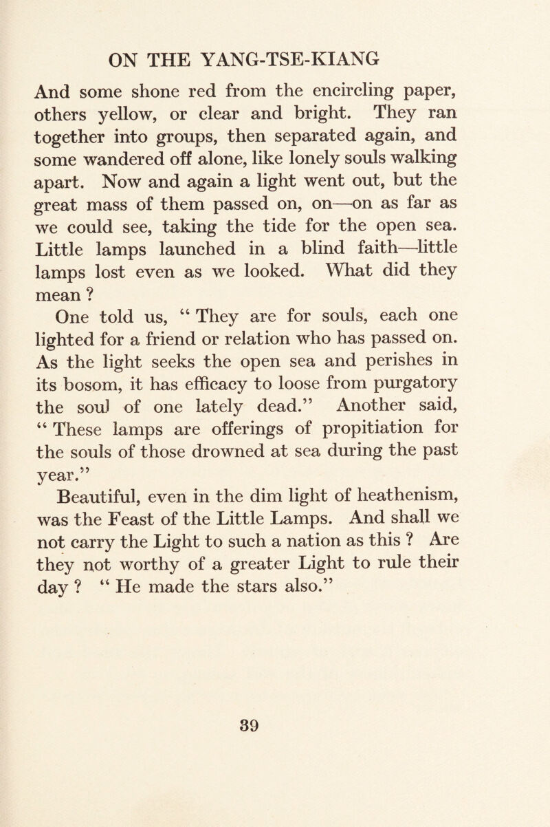 ON THE YANG-TSE-KIANG And some shone red from the encircling paper, others yellow, or clear and bright. They ran together into groups, then separated again, and some wandered oft alone, like lonely souls walking apart. Now and again a light went out, but the great mass of them passed on, on—on as far as we could see, taking the tide for the open sea. Little lamps launched in a blind faith—little lamps lost even as we looked. What did they mean ? One told us, “ They are for souls, each one lighted for a friend or relation who has passed on. As the light seeks the open sea and perishes in its bosom, it has efficacy to loose from purgatory the souJ of one lately dead.” Another said, 44 These lamps are offerings of propitiation for the souls of those drowned at sea during the past year.” Beautiful, even in the dim light of heathenism, was the Feast of the Little Lamps. And shall we not carry the Light to such a nation as this ? Are they not worthy of a greater Light to rule their day ? “ He made the stars also.”