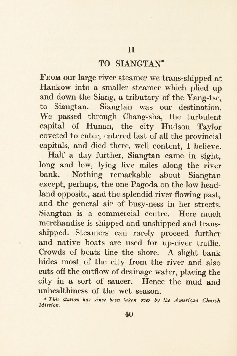 II TO SIANGTAN* From our large river steamer we trans-shipped at Hankow into a smaller steamer which plied up and down the Siang, a tributary of the Yang-tse, to Siangtan. Siangtan was our destination. We passed through Chang-sha, the turbulent capital of Hunan, the city Hudson Taylor coveted to enter, entered last of all the provincial capitals, and died there, well content, I believe. Half a day further, Siangtan came in sight, long and low, lying five miles along the river bank. Nothing remarkable about Siangtan except, perhaps, the one Pagoda on the low head¬ land opposite, and the splendid river flowing past, and the general air of busy-ness in her streets. Siangtan is a commercial centre. Here much merchandise is shipped and unshipped and trans¬ shipped. Steamers can rarely proceed further and native boats are used for up-river traffic. Crowds of boats line the shore. A slight bank hides most of the city from the river and also cuts off the outflow of drainage water, placing the city in a sort of saucer. Hence the mud and unhealthiness of the wet season. * This station has since been taken over by the American Church Mission.