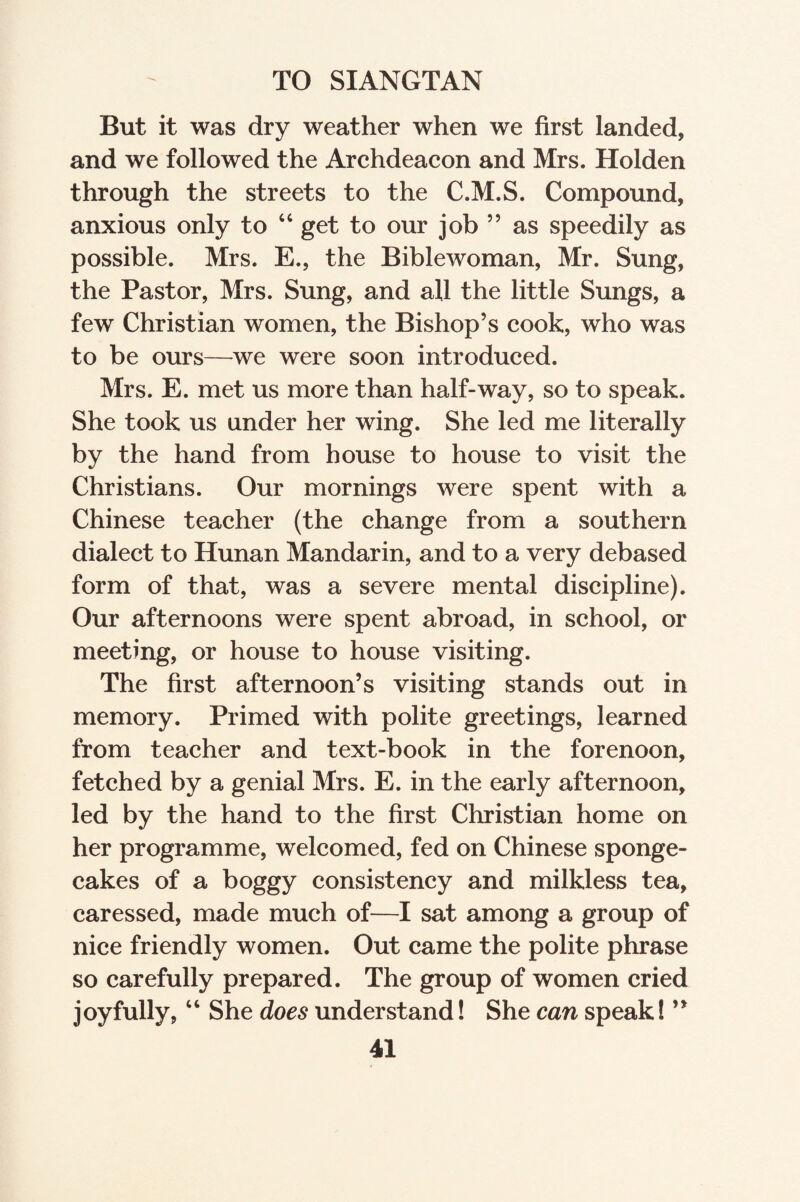 TO SIANGTAN But it was dry weather when we first landed, and we followed the Archdeacon and Mrs. Holden through the streets to the C.M.S. Compound, anxious only to 44 get to our job ” as speedily as possible. Mrs. E., the Biblewoman, Mr. Sung, the Pastor, Mrs. Sung, and all the little Sungs, a few Christian women, the Bishop’s cook, who was to be ours—we were soon introduced. Mrs. E. met us more than half-way, so to speak. She took us under her wing. She led me literally by the hand from house to house to visit the Christians. Our mornings were spent with a Chinese teacher (the change from a southern dialect to Hunan Mandarin, and to a very debased form of that, was a severe mental discipline). Our afternoons were spent abroad, in school, or meeting, or house to house visiting. The first afternoon’s visiting stands out in memory. Primed with polite greetings, learned from teacher and text-book in the forenoon, fetched by a genial Mrs. E. in the early afternoon, led by the hand to the first Christian home on her programme, welcomed, fed on Chinese sponge¬ cakes of a boggy consistency and milkless tea, caressed, made much of—I sat among a group of nice friendly women. Out came the polite phrase so carefully prepared. The group of women cried joyfully,44 She does understand! She can speak! ”