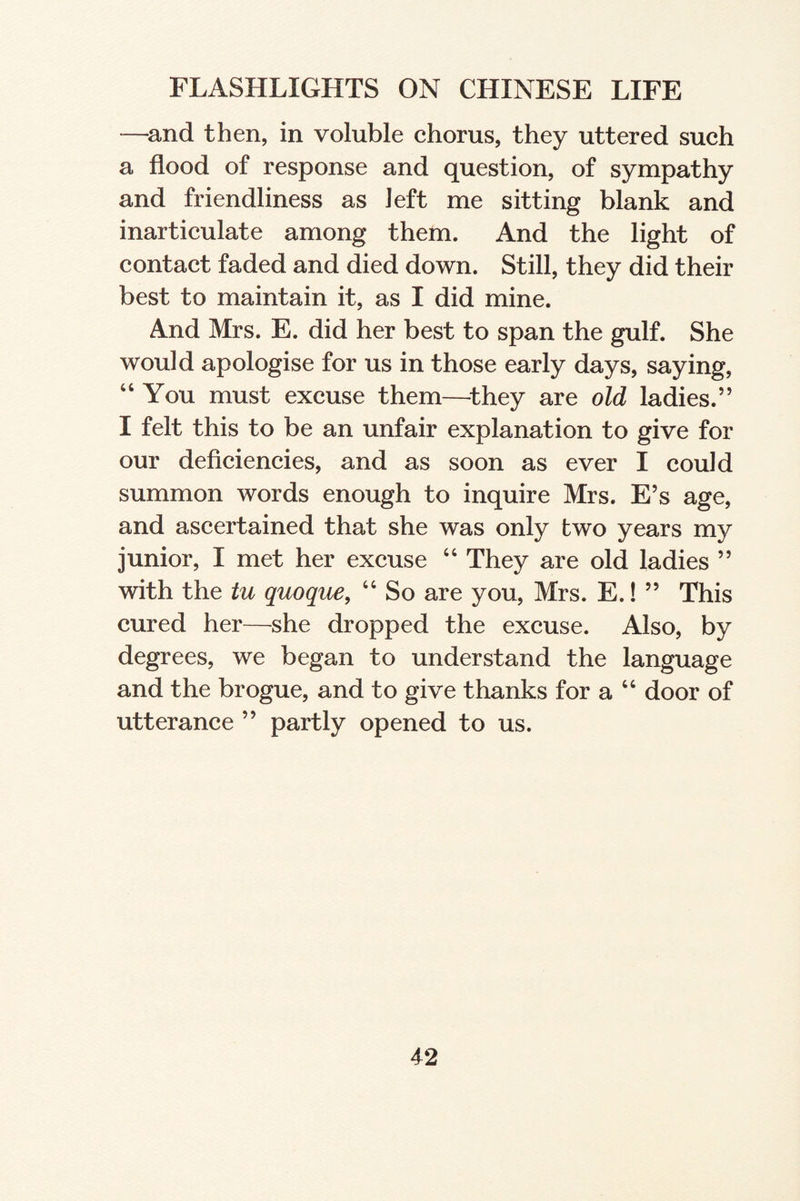 —and then, in voluble chorus, they uttered such a flood of response and question, of sympathy and friendliness as left me sitting blank and inarticulate among them. And the light of contact faded and died down. Still, they did their best to maintain it, as I did mine. And Mrs. E. did her best to span the gulf. She would apologise for us in those early days, saying, 44 You must excuse them—they are old ladies.” I felt this to be an unfair explanation to give for our deficiencies, and as soon as ever I could summon words enough to inquire Mrs. E’s age, and ascertained that she was only two years my junior, I met her excuse 44 They are old ladies ” with the tu quoque, 44 So are you, Mrs. E.! ” This cured her—she dropped the excuse. Also, by degrees, we began to understand the language and the brogue, and to give thanks for a 44 door of utterance ” partly opened to us.