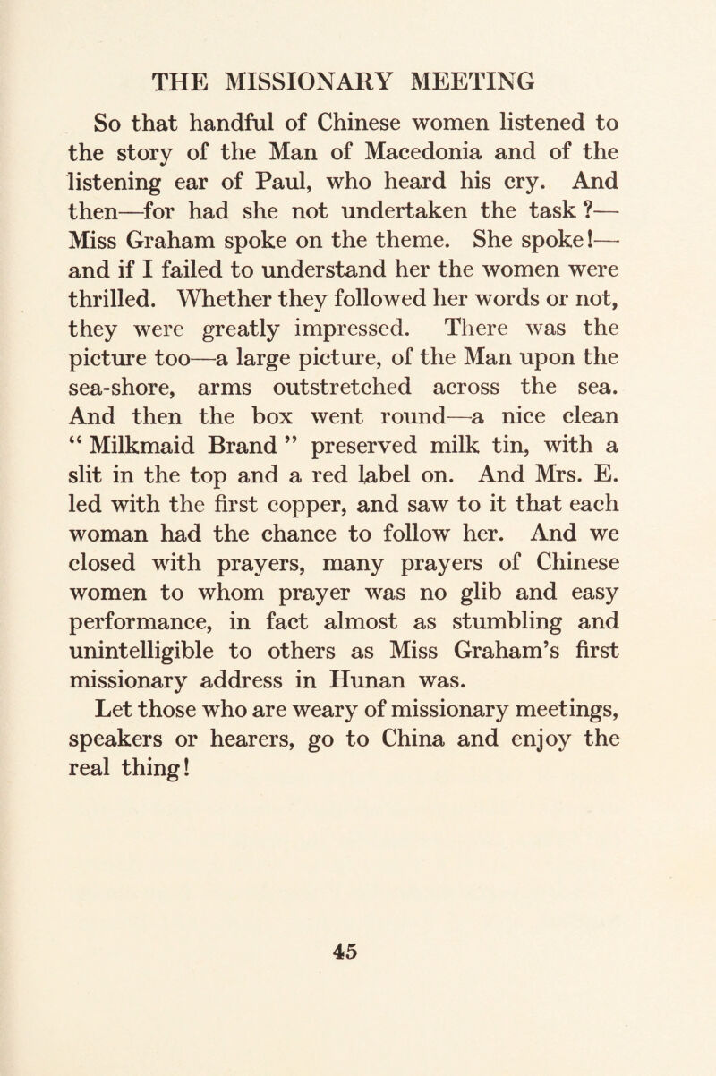 THE MISSIONARY MEETING So that handful of Chinese women listened to the story of the Man of Macedonia and of the listening ear of Paul, who heard his cry. And then—for had she not undertaken the task ?— Miss Graham spoke on the theme. She spoke!— and if I failed to understand her the women were thrilled. Whether they followed her words or not, they were greatly impressed. There was the picture too—a large picture, of the Man upon the sea-shore, arms outstretched across the sea. And then the box went round—a nice clean “ Milkmaid Brand ” preserved milk tin, with a slit in the top and a red label on. And Mrs. E. led with the first copper, and saw to it that each woman had the chance to follow her. And we closed with prayers, many prayers of Chinese women to whom prayer was no glib and easy performance, in fact almost as stumbling and unintelligible to others as Miss Graham’s first missionary address in Hunan was. Let those who are weary of missionary meetings, speakers or hearers, go to China and enjoy the real thing!