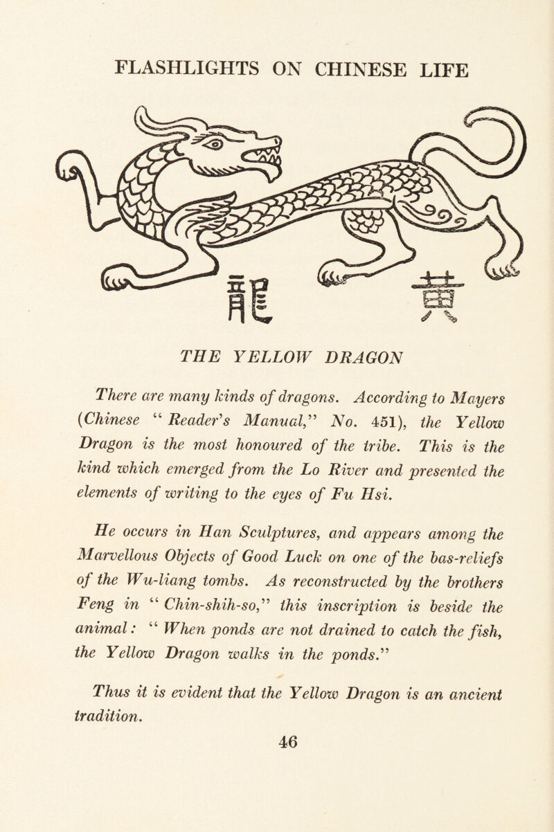 THE YELLOW DRAGON There are many kinds of dragons. According to Mayers (Chinese “ Reader's ManualNo. 451), the Yellow Dragon is the most honoured of the tribe. This is the kind which emerged from the Lo River and 'presented the elements of writing to the eyes of Fu Hsi. He occurs in Han Sculptures, and appears among the Marvellous Objects of Good Luck on one of the bas-reliefs of the Wu-liang tombs. As reconstructed by the brothers Feng in “ Chin-shih-sof this inscription is beside the animal: “ When ponds are not drained to catch the fish, the Yellow Dragon walks in the ponds. Thus it is evident that the Yellow Dragon is an ancient tradition.