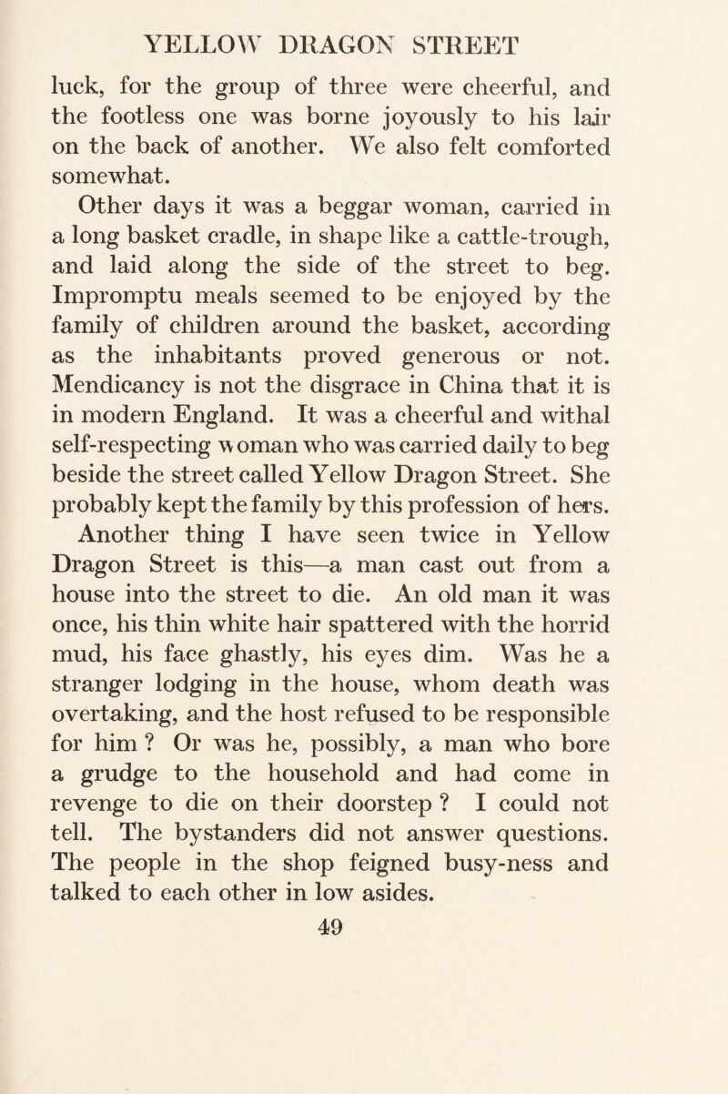 luck, for the group of three were cheerful, and the footless one was borne joyously to his lair on the back of another. We also felt comforted somewhat. Other days it was a beggar woman, carried in a long basket cradle, in shape like a cattle-trough, and laid along the side of the street to beg. Impromptu meals seemed to be enjoyed by the family of children around the basket, according as the inhabitants proved generous or not. Mendicancy is not the disgrace in China that it is in modern England. It was a cheerful and withal self-respecting woman who was carried daily to beg beside the street called Yellow Dragon Street. She probably kept the family by this profession of hers. Another thing I have seen twice in Yellow Dragon Street is this—a man cast out from a house into the street to die. An old man it was once, his thin white hair spattered with the horrid mud, his face ghastly, his eyes dim. Was he a stranger lodging in the house, whom death was overtaking, and the host refused to be responsible for him ? Or was he, possibly, a man who bore a grudge to the household and had come in revenge to die on their doorstep ? I could not tell. The bystanders did not answer questions. The people in the shop feigned busy-ness and talked to each other in low asides.