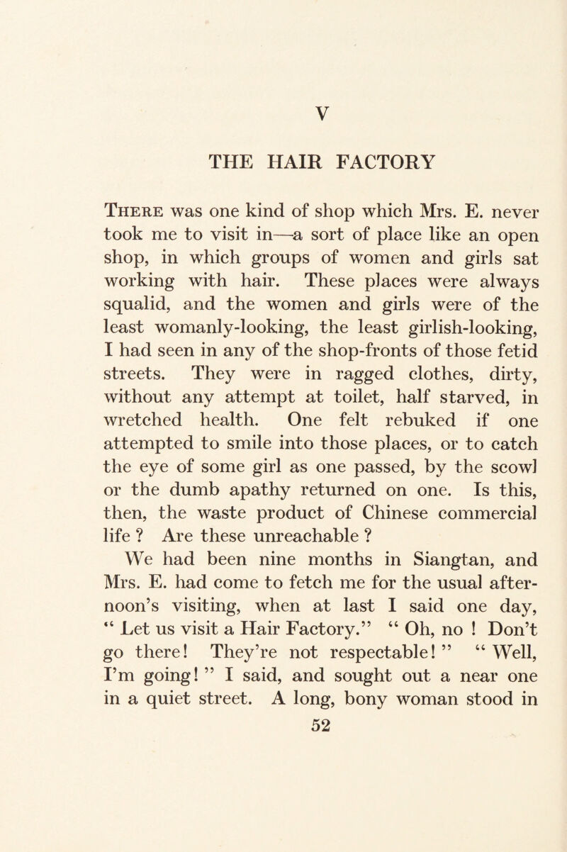 V THE HAIR FACTORY There was one kind of shop which Mrs. E. never took me to visit in—a sort of place like an open shop, in which groups of women and girls sat working with hair. These places were always squalid, and the women and girls were of the least womanly-looking, the least girlish-looking, I had seen in any of the shop-fronts of those fetid streets. They were in ragged clothes, dirty, without any attempt at toilet, half starved, in wretched health. One felt rebuked if one attempted to smile into those places, or to catch the eye of some girl as one passed, by the scowl or the dumb apathy returned on one. Is this, then, the waste product of Chinese commercial life ? Are these unreachable ? We had been nine months in Siangtan, and Mrs. E. had come to fetch me for the usual after¬ noon’s visiting, when at last I said one day, “ Let us visit a Hair Factory.” 44 Oh, no ! Don’t go there! They’re not respectable! ” 44 Well, I’m going! ” I said, and sought out a near one in a quiet street. A long, bony woman stood in